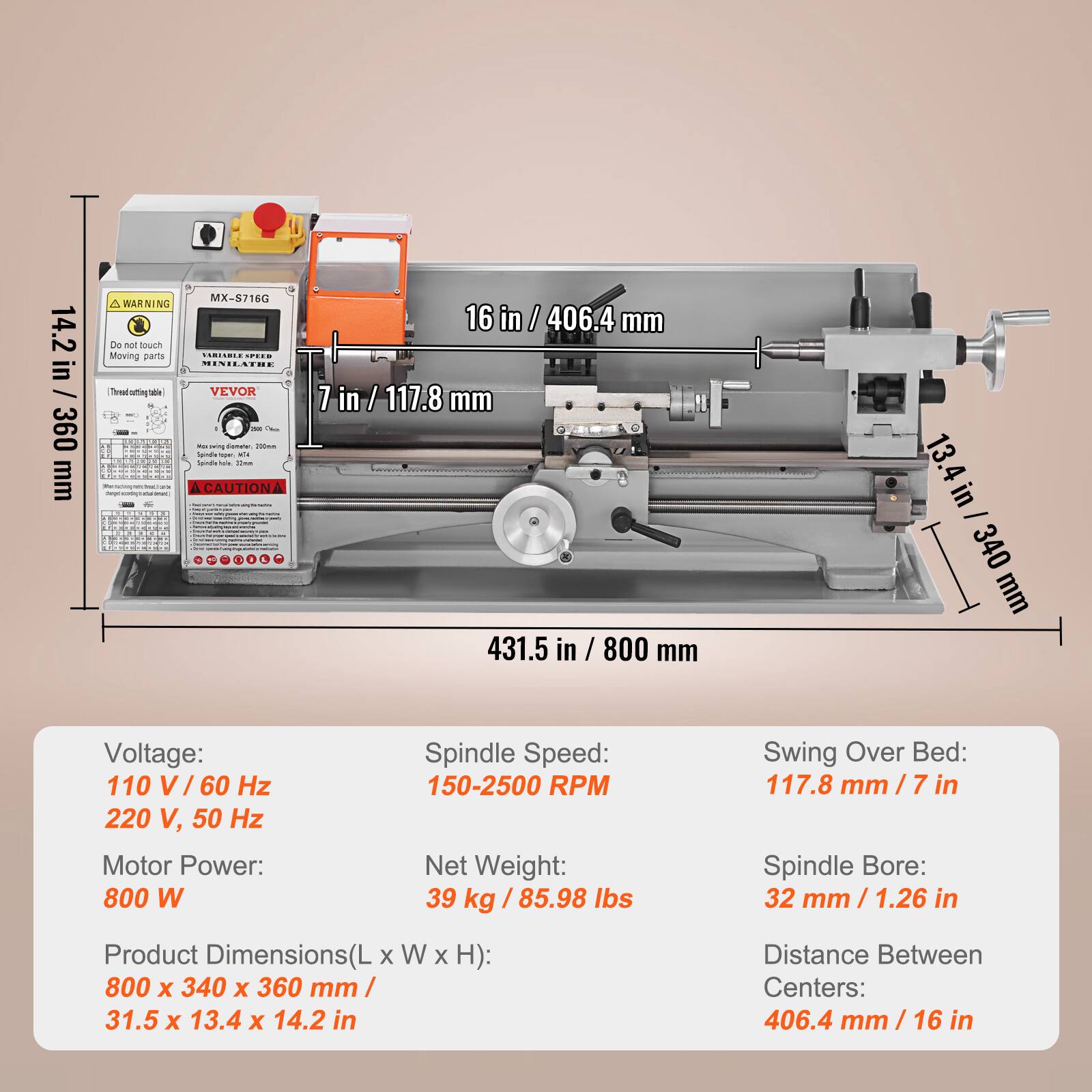 14.2 in / 360 mm  
MX=8718G  
A WARNING: Do not touch Moving parts  
MENILATOE Thread-sttingtable - VEVOR - i - aig canee - So - --  
CAUTION  
16 in / 406.4 mm  
1 in / 117.8 mm  
431.5 in / 800 mm  
13. in / 340 mm  
Voltage: 110 V / 60 Hz  
220 V, 50 Hz  
Motor Power: 800 W  
Spindle Speed: 150-2500 RPM  
Net Weight: 39 kg / 85.98 lbs  
Swing Over Bed: 117.8 mm / 7 in  
Spindle Bore: 32 mm / 1.26 in  
Product Dimensions(L x W x H): 800 x 340 x 360 mm / 31.5 x 13.4 x 14.2 in  
Distance Between Centers: 406.4 mm /
