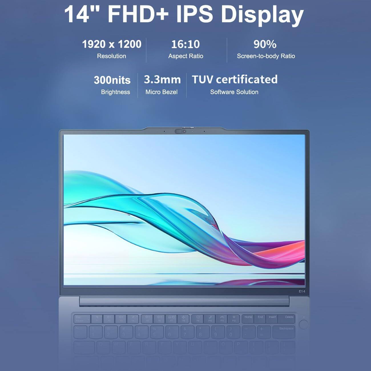 14" FHD+ IPS Display  
1920 x 1200  
16:10 Aspect Ratio  
90% Screen-to-body Ratio  
300nits Brightness  
3.3mm Micro Bezel  
TUV certificated  
Software Solution