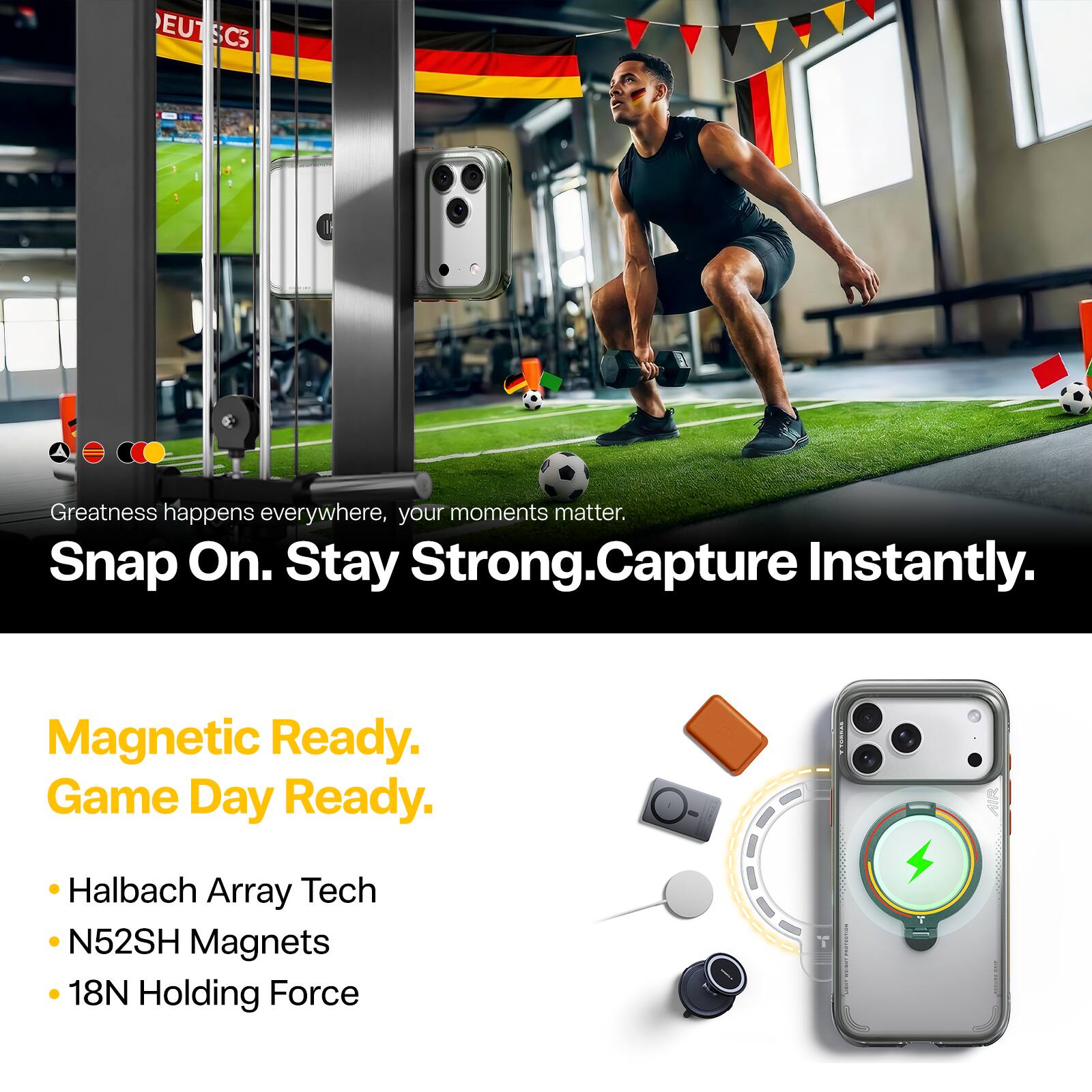 Greatness happens everywhere, your moments matter.  
Snap On. Stay Strong. Capture Instantly.  
Magnetic Ready. Game Day Ready.  
- Halbach Array Tech  
- N52SH Magnets  
- 18N Holding Force