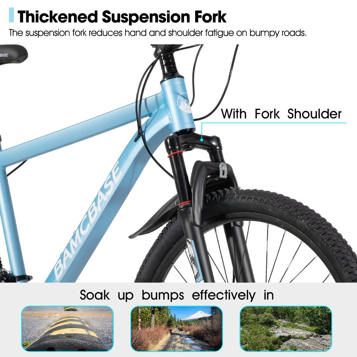 Thickened Suspension Fork  
The suspension fork reduces hand and shoulder fatigue on bumpy roads.  

With Fork Shoulder  

Soak up bumps effectively in