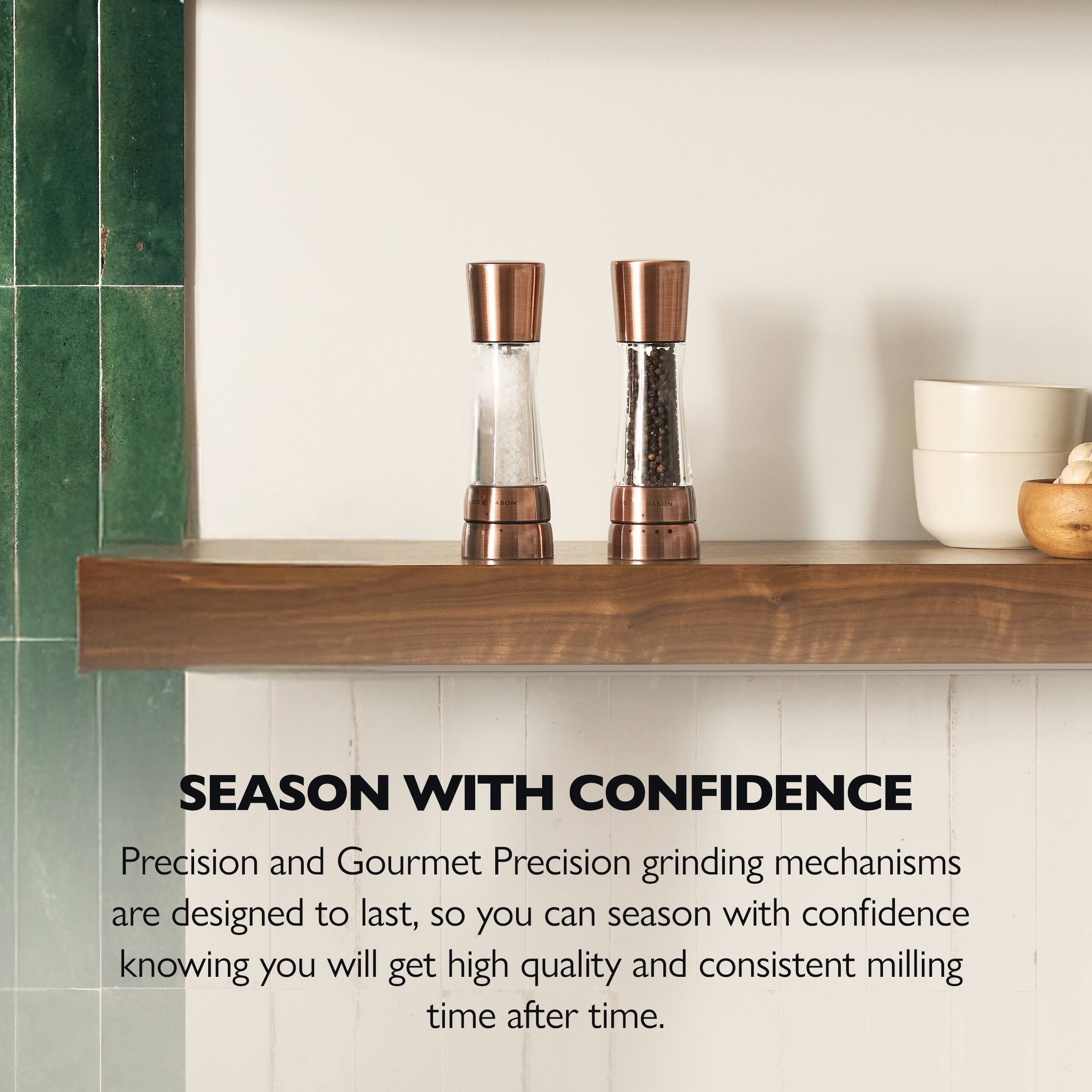 SEASON WITH CONFIDENCE

Precision and Gourmet Precision grinding mechanisms are designed to last, so you can season with confidence knowing you will get high quality and consistent milling time after time.