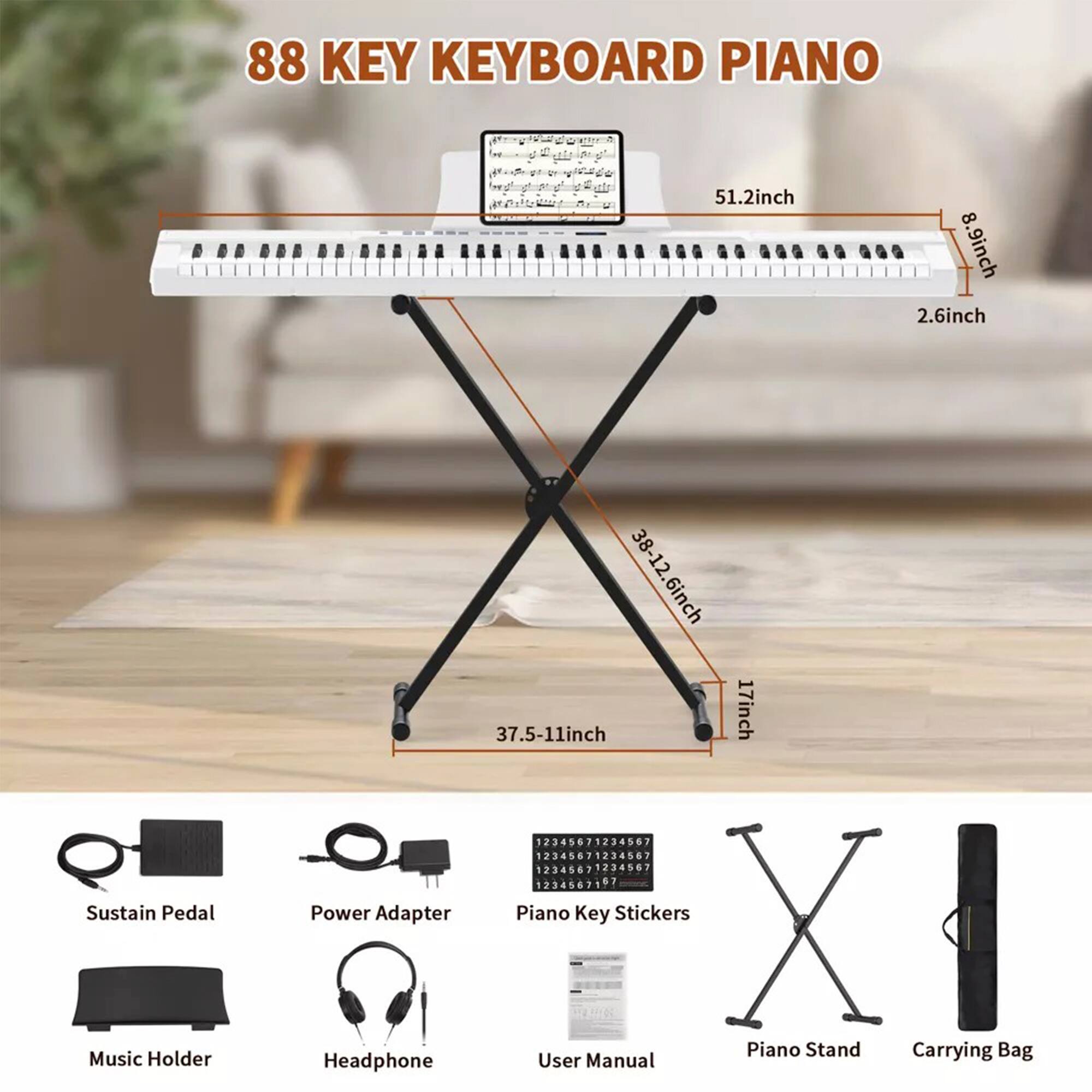 88 KEY KEYBOARD PIANO

- 51.2 inch
- 8.9 inch
- 2.6 inch
- 38-12.6 inch
- 17 inch
- 37.5-11 inch

Included Items:
- Sustain Pedal
- Power Adapter
- Piano Key Stickers
- Music Holder
- Headphone
- User Manual
- Piano Stand
- Carrying Bag