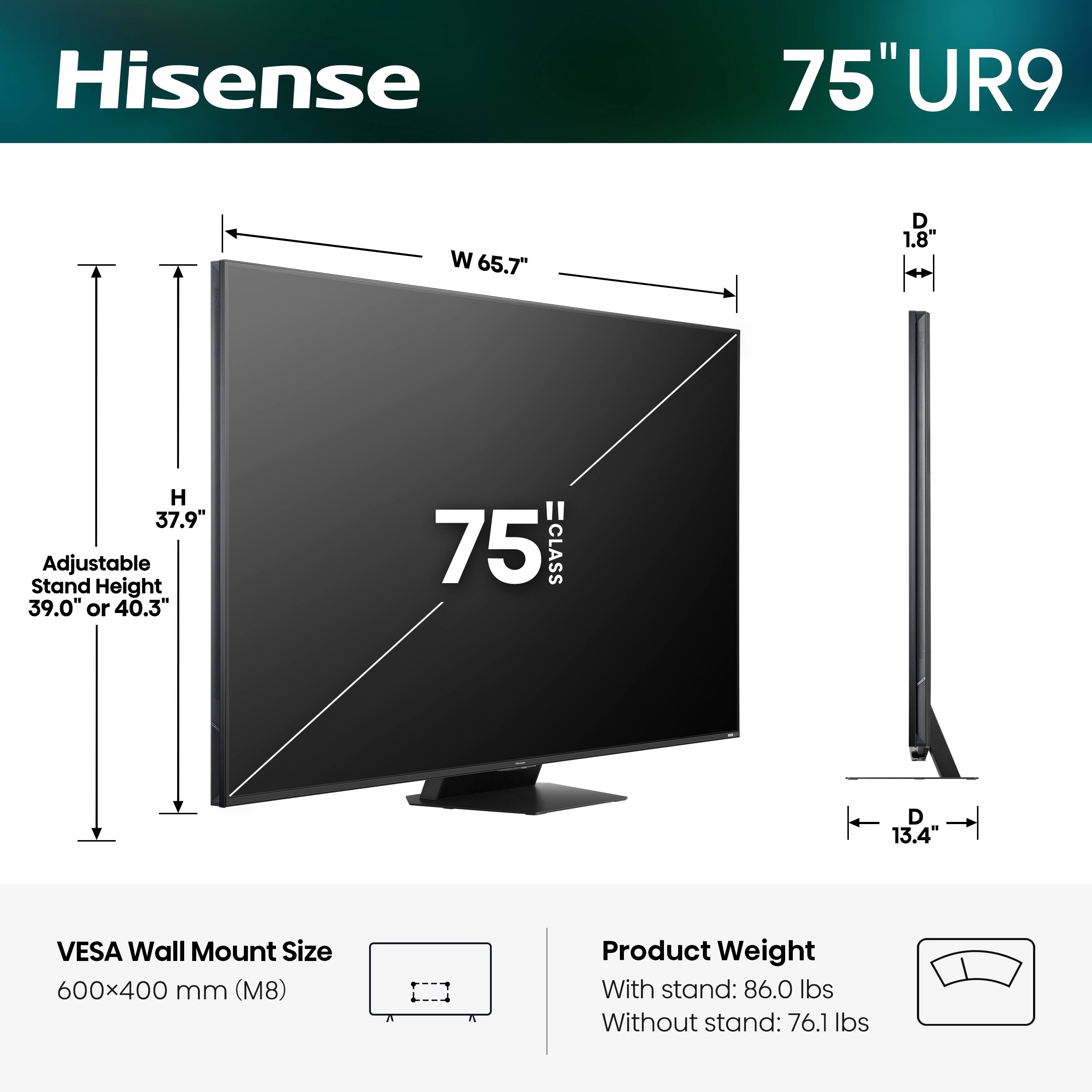Hisense 75" UR9  
- Width (W): 65.7"  
- Depth (D): 1.8"  
- Height (H): 37.9"  
- Adjustable Stand Height: 39.0" or 40.3"  
- VESA Wall Mount Size: 600x400 mm (M8)  
- Product Weight:  
  - With stand: 86.0 lbs  
  - Without stand: 76.1 lbs