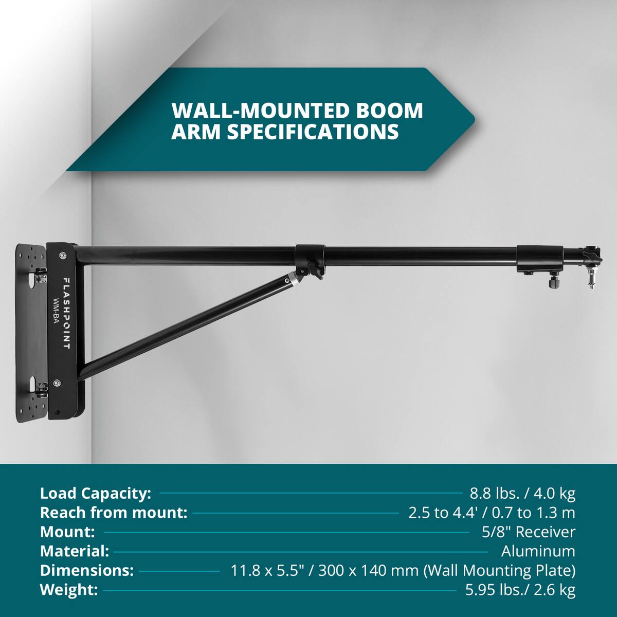 WALL-MOUNTED BOOM ARM SPECIFICATIONS

WM-BA FLASHPOINT

Load Capacity: 8.8 lbs. / 4.0 kg
Reach from mount: 2.5 to 4.4' / 0.7 to 1.3 m
Mount: 5/8" Receiver
Material: Aluminum
Dimensions: 11.8 x 5.5" / 300 x 140 mm (Wall Mounting Plate)
Weight: 5.95 lbs. / 2.6 kg