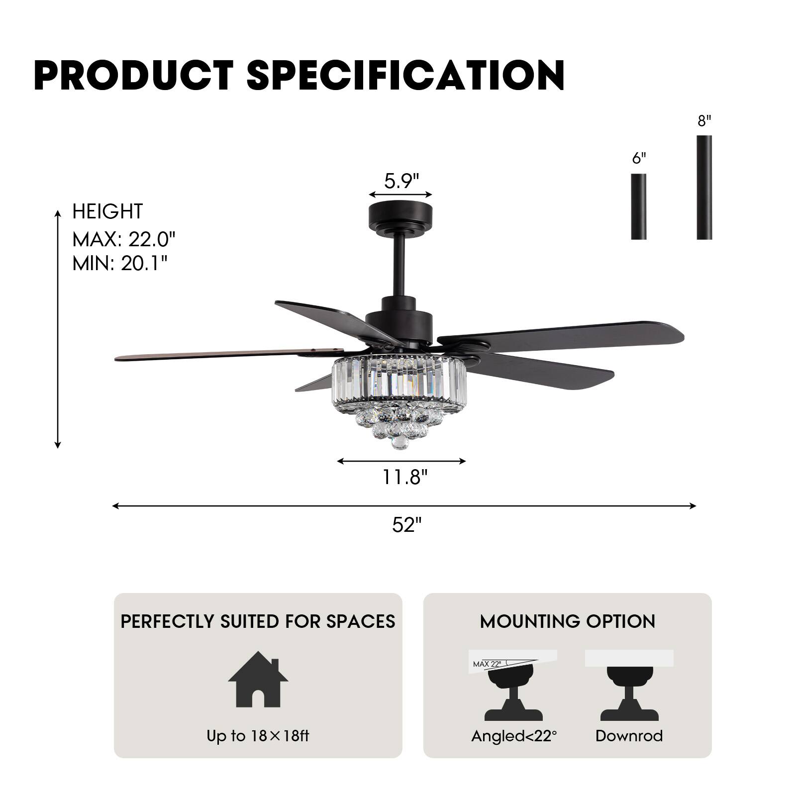 **PRODUCT SPECIFICATION**

- **HEIGHT**
  - MAX: 22.0"
  - MIN: 20.1"

- **PERFECTLY SUITED FOR SPACES**
  - Up to 18 x 18ft

- **MOUNTING OPTION**
  - Angled <22°
  - Downrod

- **DIMENSIONS**
  - 52" (width)
  - 11.8" (depth)
  - 5.9" (height of motor housing)
  - 6" (blade length)
  - 8" (additional height)