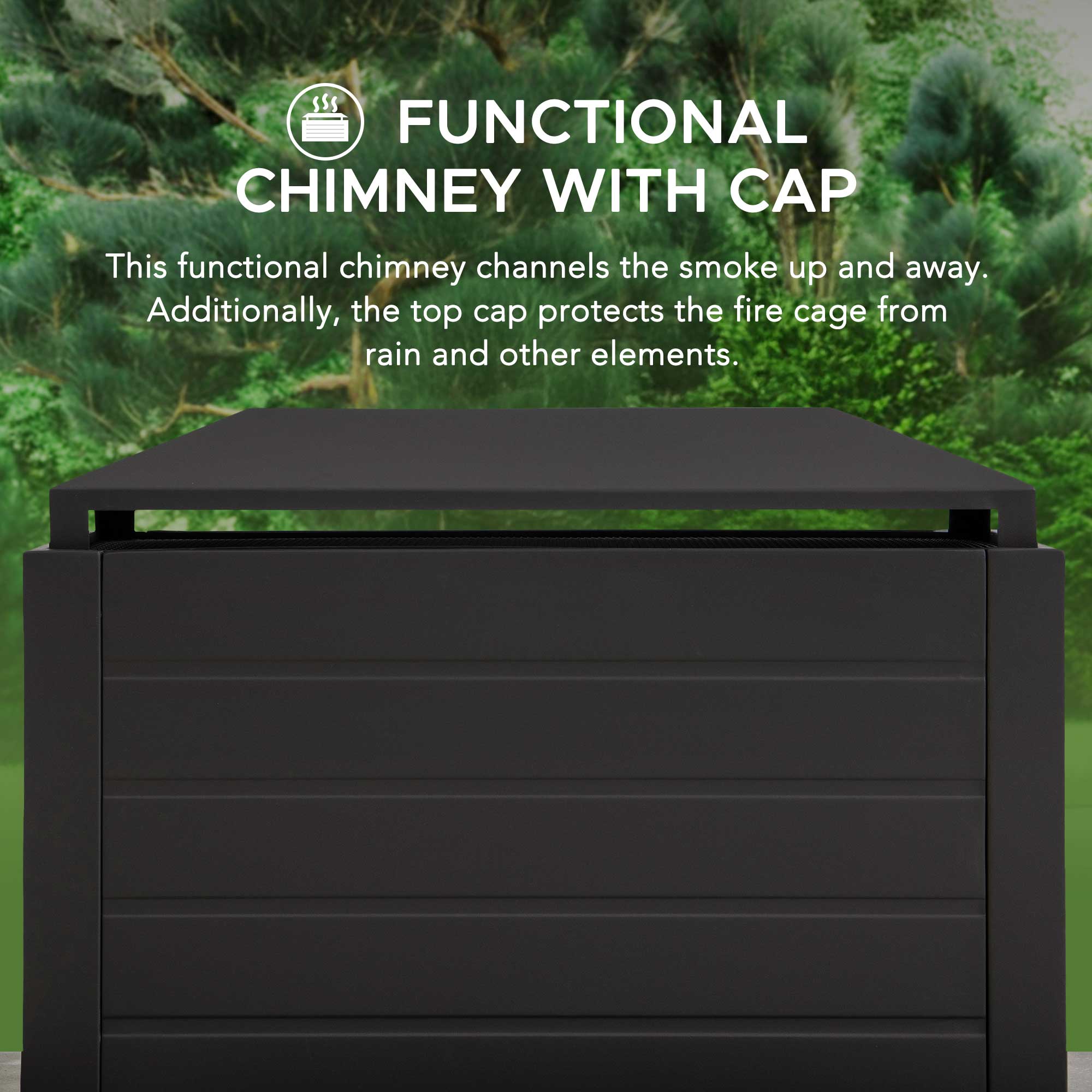 FUNCTIONAL CHIMNEY WITH CAP

This functional chimney channels the smoke up and away. Additionally, the top cap protects the fire cage from rain and other elements.