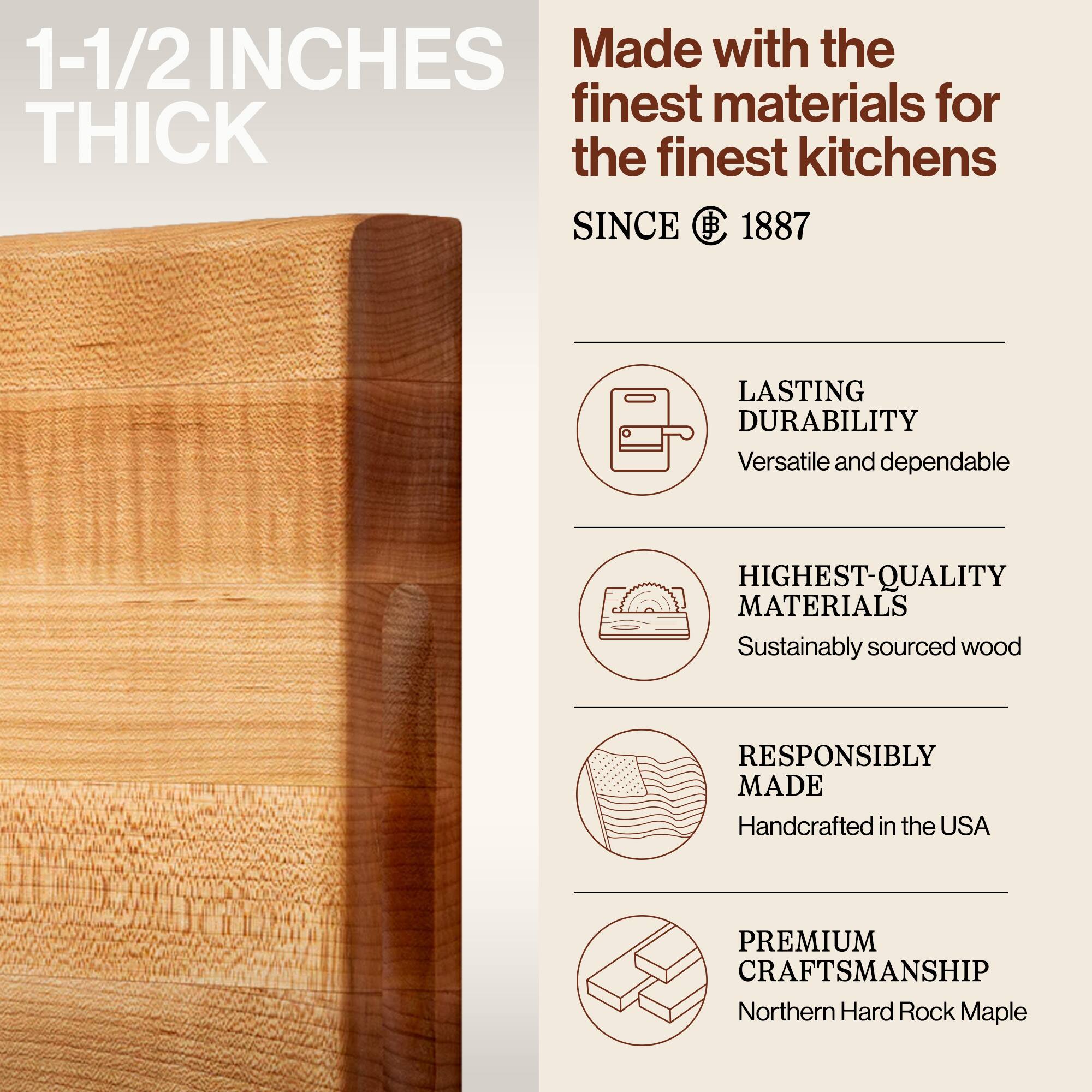 1-1/2 INCHES THICK

Made with the finest materials for the finest kitchens SINCE 1887

LASTING DURABILITY
Versatile and dependable

HIGHEST-QUALITY MATERIALS
Sustainably sourced wood

RESPONSIBLY MADE
Handcrafted in the USA

PREMIUM CRAFTSMANSHIP
Northern Hard Rock Maple