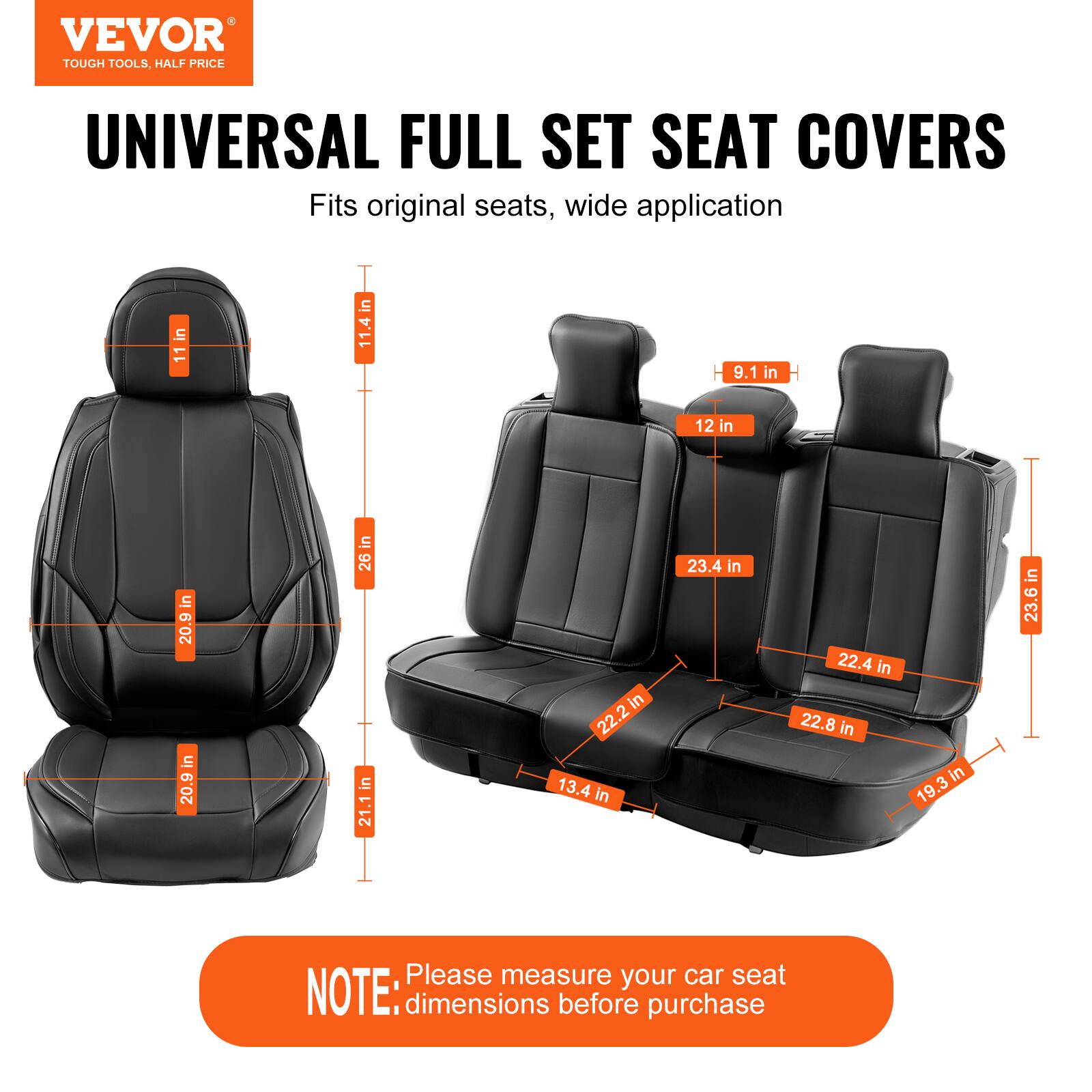 VEVOR TOUGH TOOLS, HALF PRICE UNIVERSAL FULL SET SEAT COVERS

Fits original seats, wide application

- 11 in
- 11.4 in
- 9.1 in
- 12 in
- 20.9 in
- 20.9 in
- 26 in
- 21.1 in
- 22.2 in
- 22.4 in
- 22.8 in
- 19.3 in
- 23.4 in
- 23.6 in

Please measure your car seat dimensions before purchase