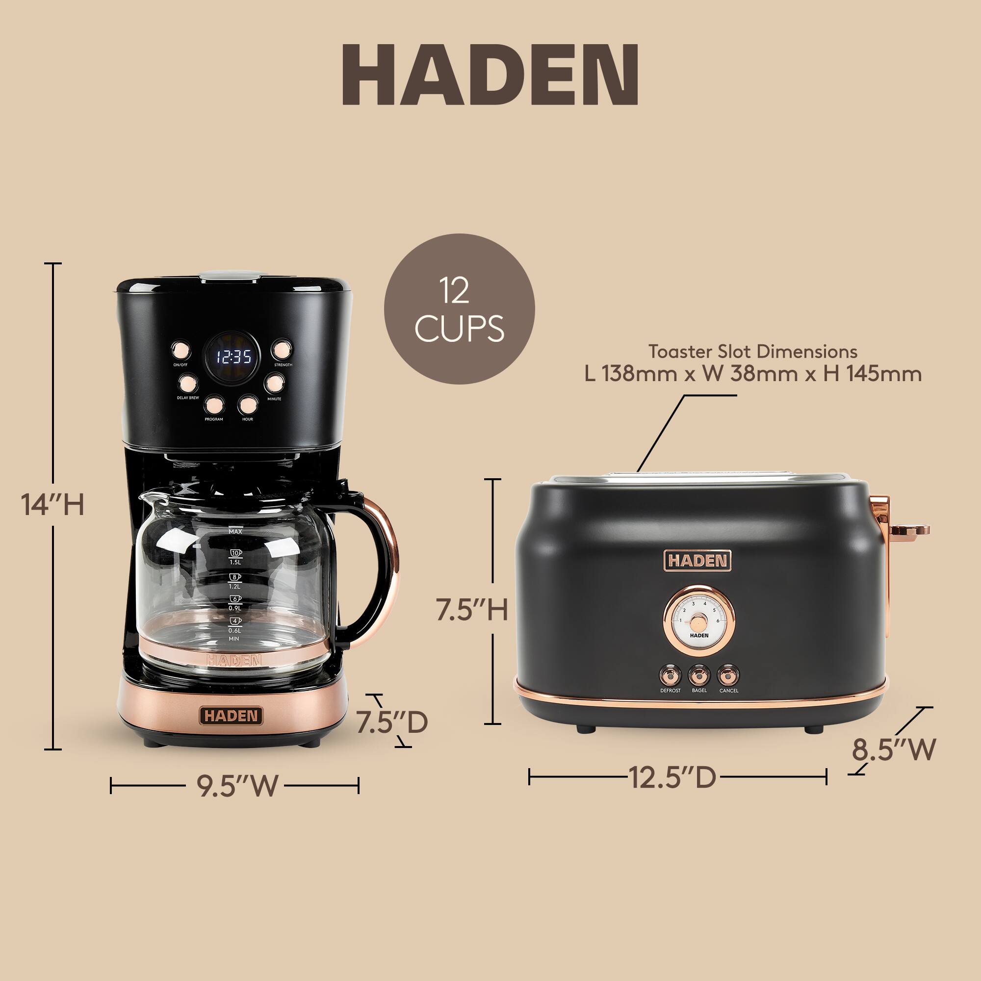 HADEN

12 CUPS

Toaster Slot Dimensions: L 138mm x W 38mm x H 145mm

14"H

9.5"W x 7.5"D

12.5"D x 8.5"W