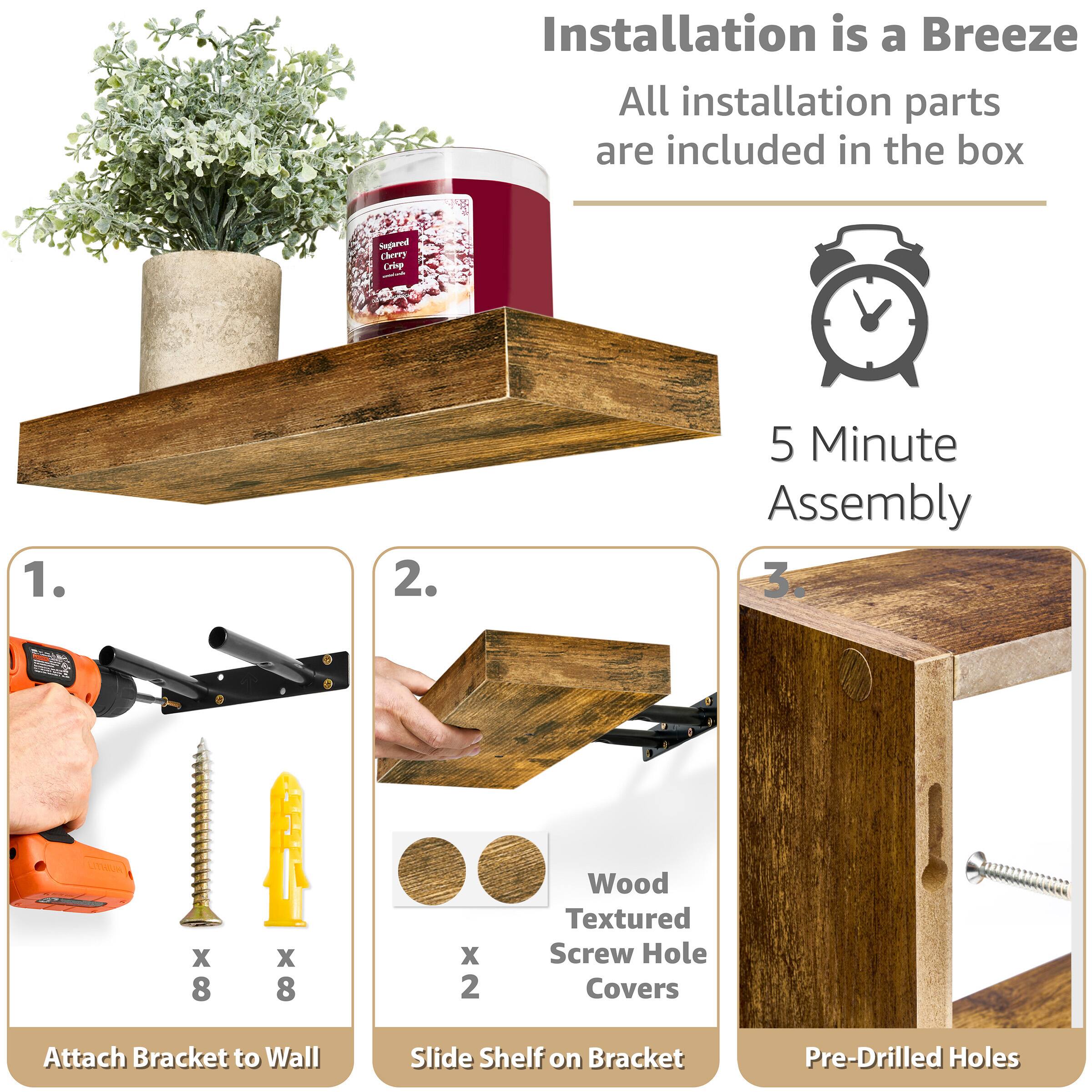 Installation is a Breeze
All installation parts are included in the box
5 Minute Assembly
1. Attach Bracket to Wall
2. Slide Shelf on Bracket
3. Pre-Drilled Holes
Wood Textured Screw Hole Covers