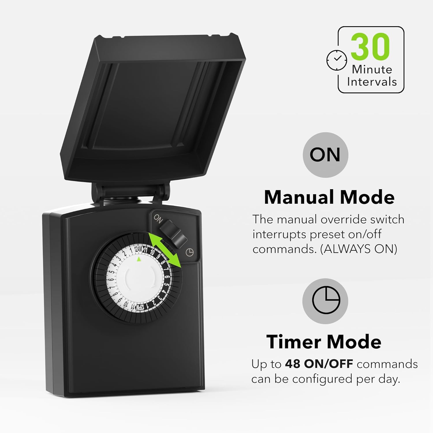 30 Minute Intervals

ON

Manual Mode
The manual override switch interrupts preset on/off commands. (ALWAYS ON)

Timer Mode
Up to 48 ON/OFF commands can be configured per day.