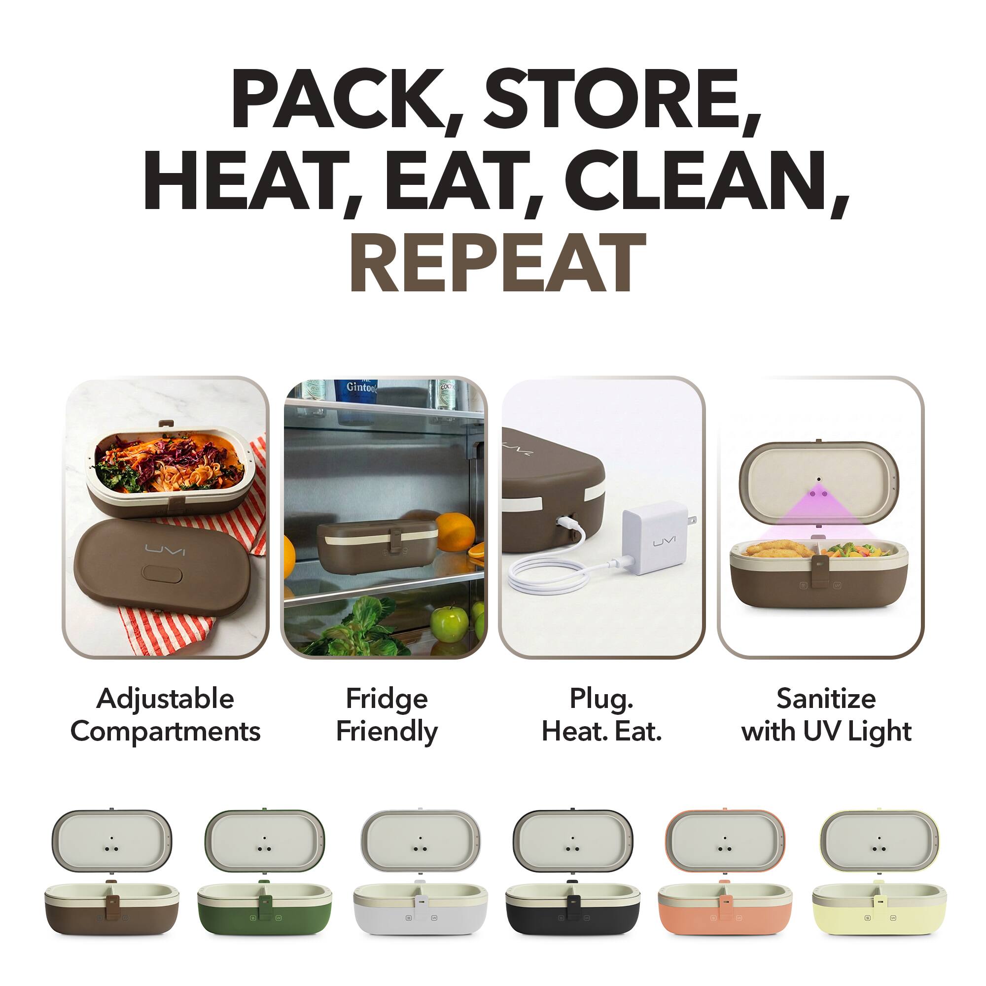PACK, STORE, HEAT, EAT, CLEAN, REPEAT

- Adjustable Compartments
- Fridge Friendly
- Plug. Heat. Eat.
- Sanitize with UV Light
