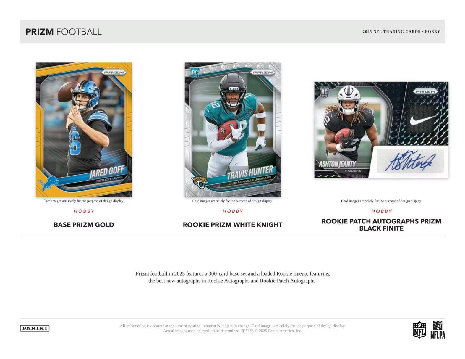 PRIZM FOOTBALL  
2025 NFL TRADING CARDS  

JARED GOFF  
LIONS DETROIT  

TRAVIS HUNTER  
JAGUARS JACKSONVILLE  

ASHTON JEANTY  
RAIDERS  

Card images are solely for the purpose of design display.  

BASE PRIZM GOLD  
ROOKIE PRIZM WHITE KNIGHT  
ROOKIE PATCH AUTOGRAPHS PRIZM BLACK FINITE  

Prizm football in 2025 features a 300-card base set and a loaded Rookie lineup, featuring the best new autographs in Rookie Autographs and Rookie Patch Autographs!  

All information is accurate at the time of posting - content is subject to change. Card images are solely for the purpose of design display. Actual images used on cards to be determined. © 2025 Panini America, Inc.  

NFL NFLPA