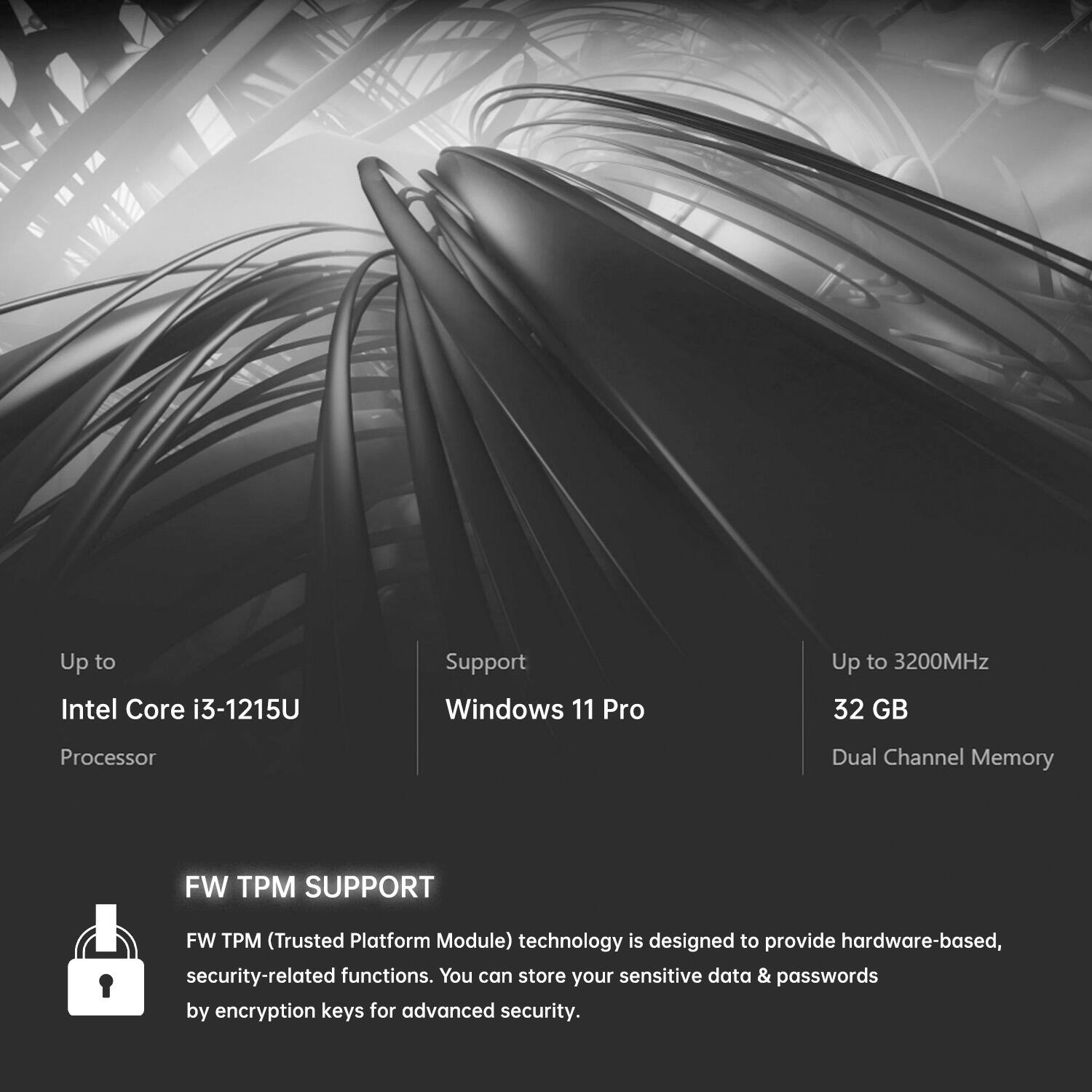 Up to Intel Core i3-1215U Processor  
Support Windows 11 Pro  
Up to 3200MHz 32 GB Dual Channel Memory  

FW TPM SUPPORT  
FW TPM (Trusted Platform Module) technology is designed to provide hardware-based, security-related functions. You can store your sensitive data & passwords by encryption keys for advanced security.