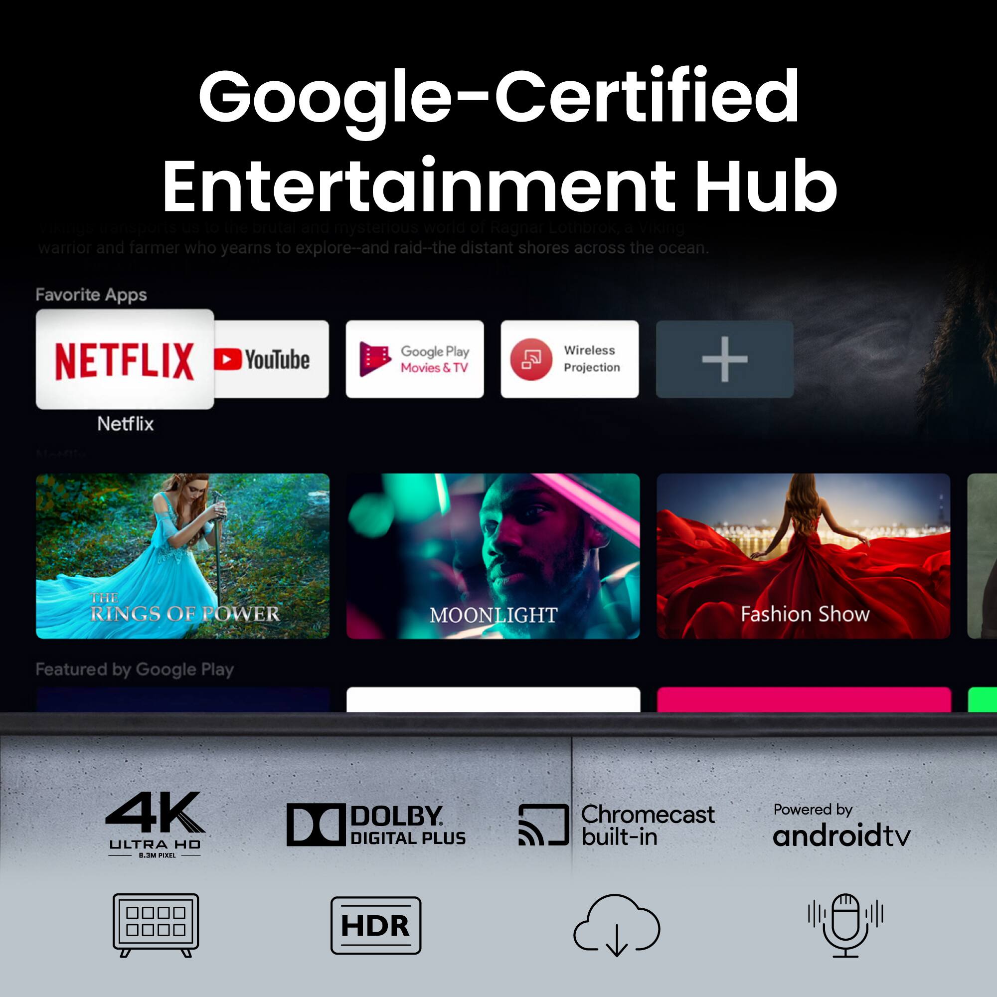 Google-Certified Entertainment Hub

Explore the brutal and mysterious world of Ragnar Lothbrok, a Viking warrior and farmer who yearns to explore-and raid-the distant shores across the ocean.

Favorite Apps
- NETFLIX
- YouTube
- Google Play Movies & TV
- Wireless Projection

Featured by Google Play
- THE RINGS OF POWER
- MOONLIGHT
- Fashion Show

4K ULTRA HD
DOLBY DIGITAL PLUS
HDR
Chromecast Powered by built-in androidtv