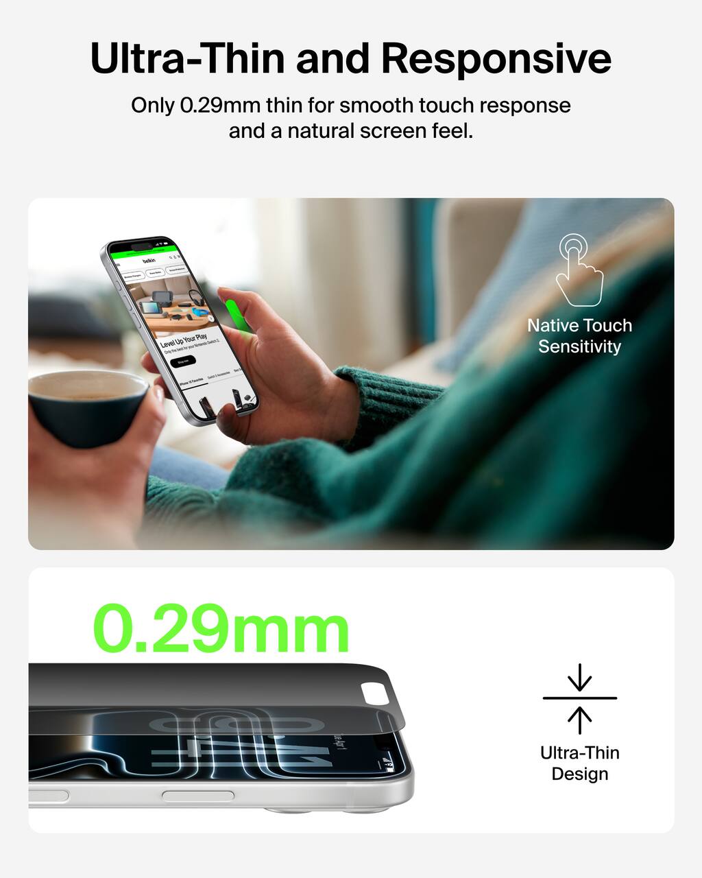Ultra-Thin and Responsive  
Only 0.29mm thin for smooth touch response and a natural screen feel.

Native Touch Sensitivity

0.29mm

Ultra-Thin Design