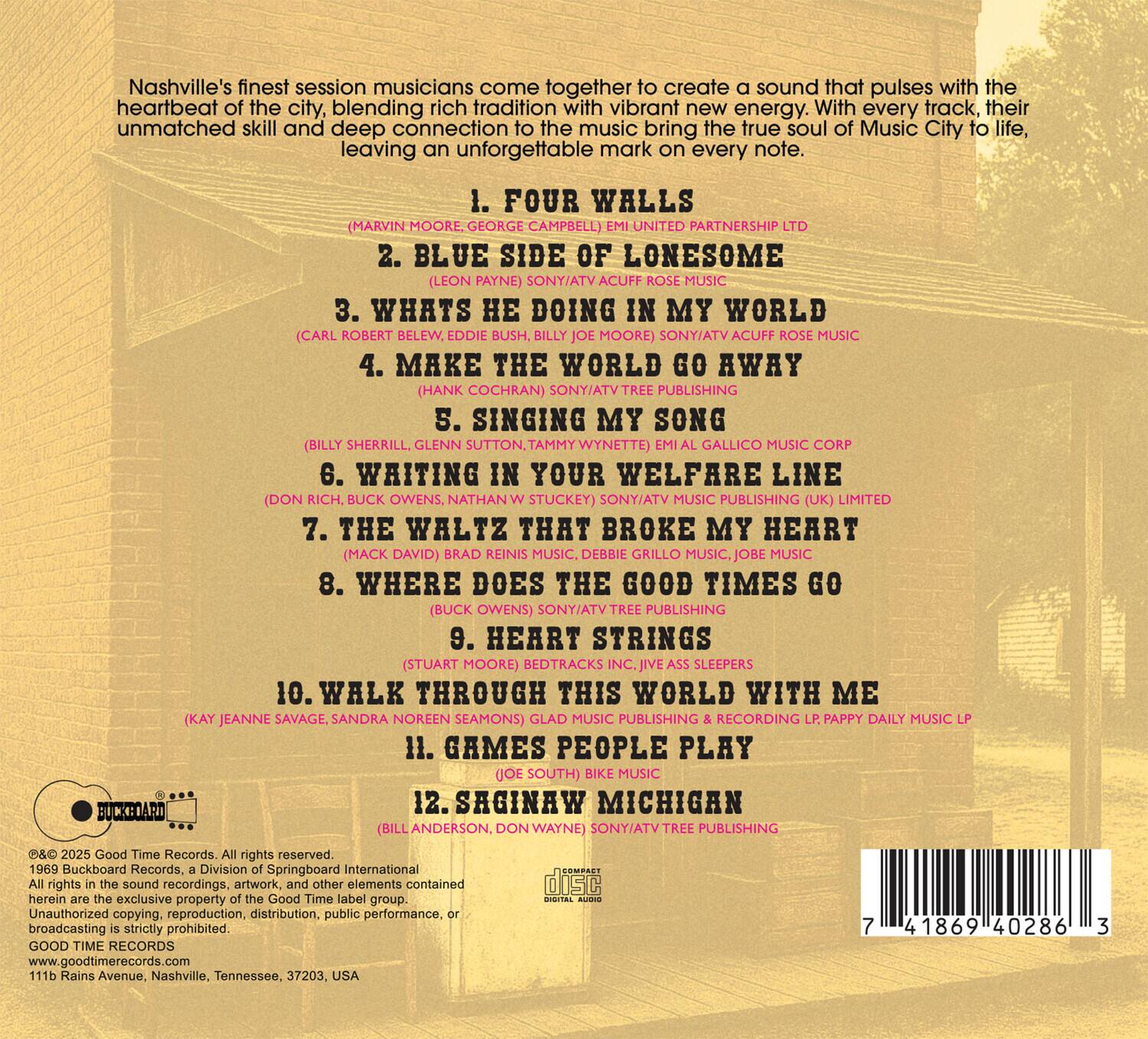 Nashville's finest session musicians come together to create a sound that pulses with the heartbeat of the city, blending rich tradition with vibrant new energy. With every track, their unmatched skill and deep connection to the music bring the true soul of Music City to life, leaving an unforgettable mark on every note.

1. FOUR WALLS  
   (MARVIN MOORE, GEORGE CAMPBELL) UNITED PARTNERSHIP LTD

2. BLUE SIDE OF LONESOME  
   (LEON PAYNE) SONY/ATV ACUFF ROSE MUSIC

3. WHAT'S HE DOING IN MY WORLD  
   (CARL ROBERT BELEW, EDDIE BUSH, BILLY MOORE) SONY/ATV ACUFF ROSE MUSIC

4. MAKE THE WORLD GO AWAY  
   (HANK COCHRAN) SONY/ATV PUBLISHING

5. SINGING MY SONG  
   (BILLY SHERRILL, GLENN SUTTON, TAMMY WYNETTE) GALLICO MUSIC CORP

6. WAITING IN YOUR WELFARE LINE  
   (DON RICH, BUCK OWENS, NATHAN W STUCKY) S