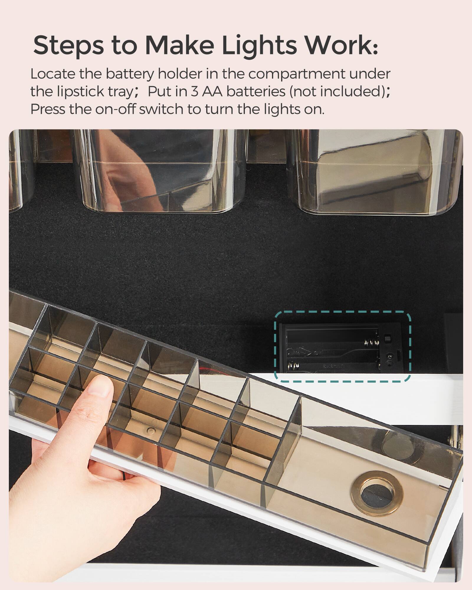 Steps to Make Lights Work:  
Locate the battery holder in the compartment under the lipstick tray; Put in 3 AA batteries (not included); Press the on-off switch to turn the lights on.