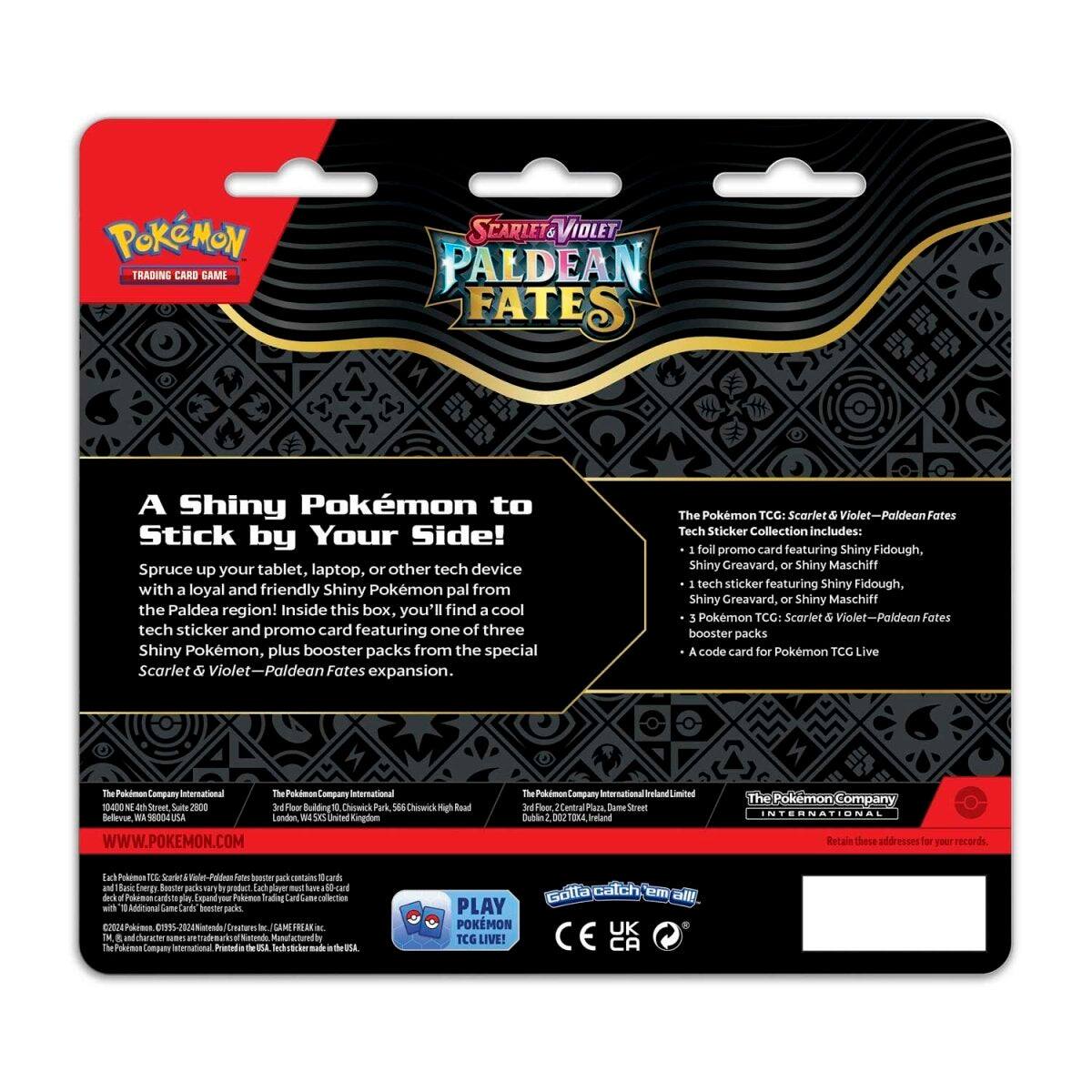 **Pokémon Trading Card Game: Scarlet & Violet - Paldean Fates**

**A Shiny Pokémon to Stick by Your Side!**

Spruce up your tablet, laptop, or other tech device with a loyal and friendly Shiny Pokémon pal from the Paldea region! Inside this box, you'll find a cool tech sticker and promo card featuring one of three Shiny Pokémon, plus booster packs from the special Scarlet & Violet - Paldean Fates expansion.

**The Pokémon TCG: Scarlet & Violet - Paldean Fates Tech Sticker Collection includes:**
- 1 foil promo card featuring Shiny Fidough, Shiny Greavard, or Shiny Maschiff
- 1 tech sticker featuring Shiny Fidough, Shiny Greavard, or Shiny Maschiff
- 3 Pokémon TCG: Scarlet & Violet - Paldean Fates booster packs
- A code card for Pokémon TCG Live

**The Pokémon Company International Limited**
10400 Sre Suite 2800 - Building D, Park S68
Chineck Mgh Road, Bellevue, WA 98004
USA

**The Pokémon Company International Limited**
3rd Floor