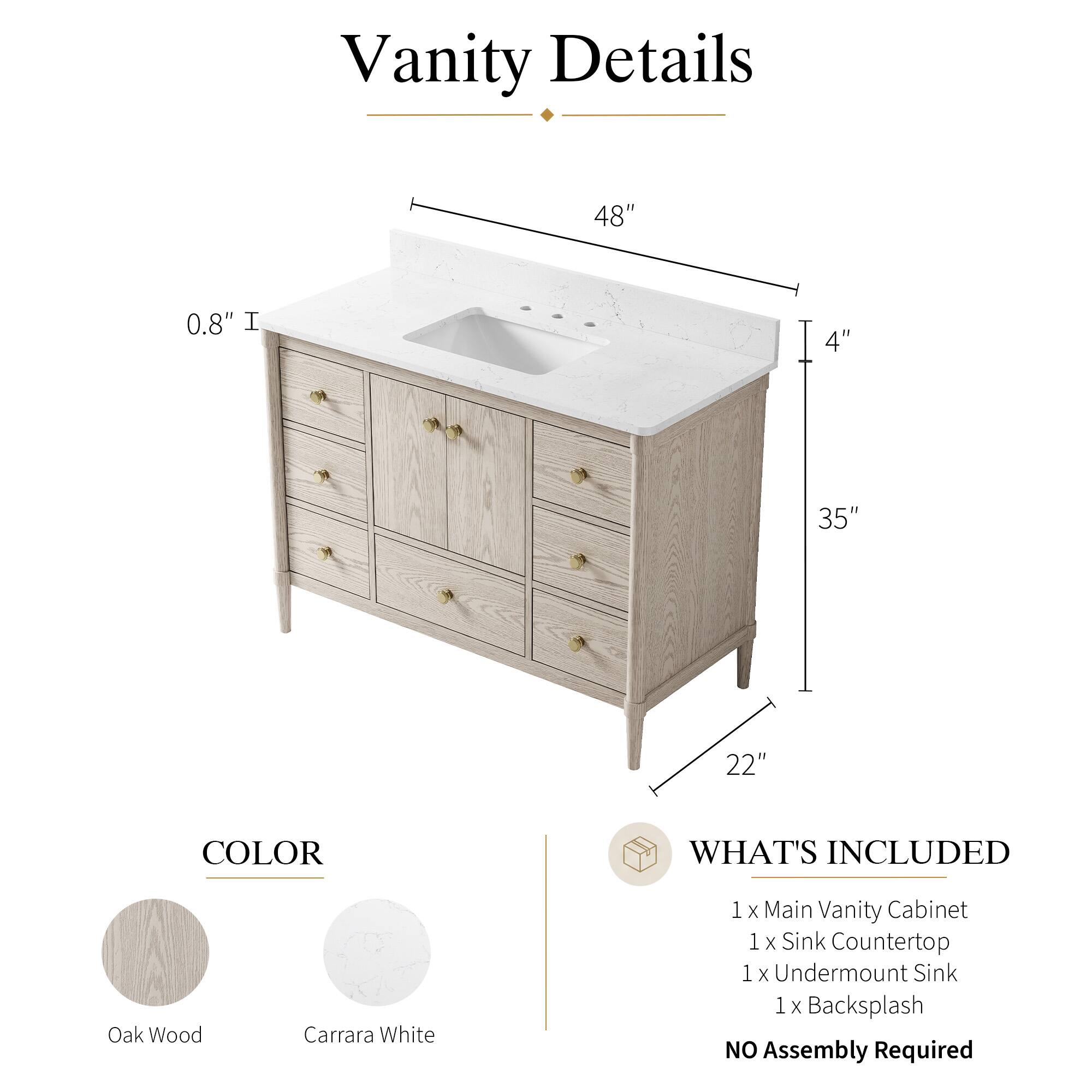 Vanity Details

- 48" 
- 0.8" 
- 4" 
- 35" 
- 22" 

COLOR
- Oak Wood
- Carrara White

WHAT'S INCLUDED
- 1 x Main Vanity Cabinet
- 1 x Sink Countertop
- 1 x Undermount Sink
- 1 x Backsplash

NO Assembly Required