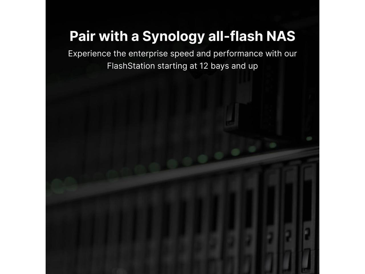 Pair with a Synology all-flash NAS  
Experience the enterprise speed and performance with our FlashStation starting at 12 bays and up