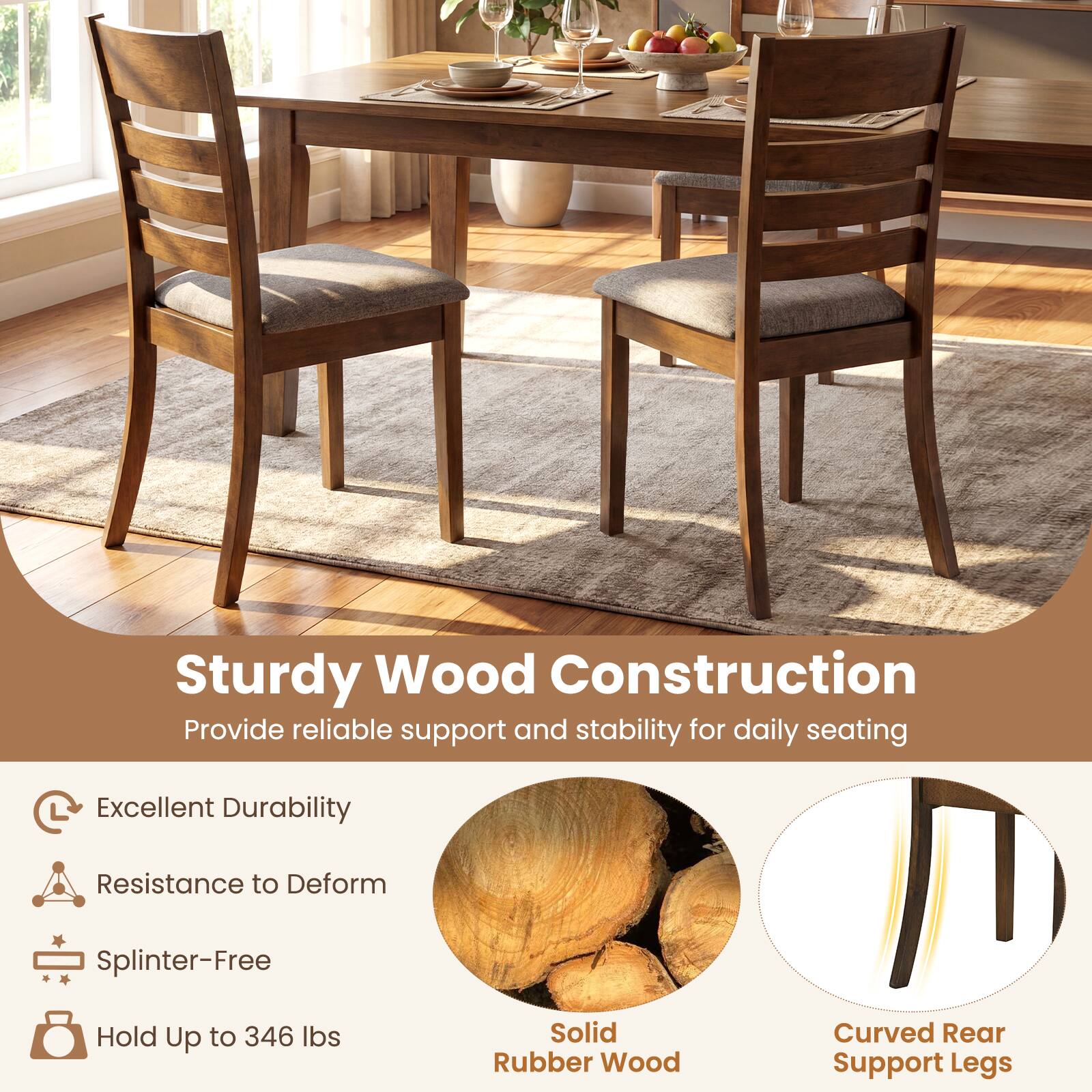 Sturdy Wood Construction  
Provide reliable support and stability for daily seating  

- Excellent Durability  
- Resistance to Deform  
- Splinter-Free  
- Hold Up to 346 lbs  

Solid Rubber Wood  
Curved Rear Support Legs