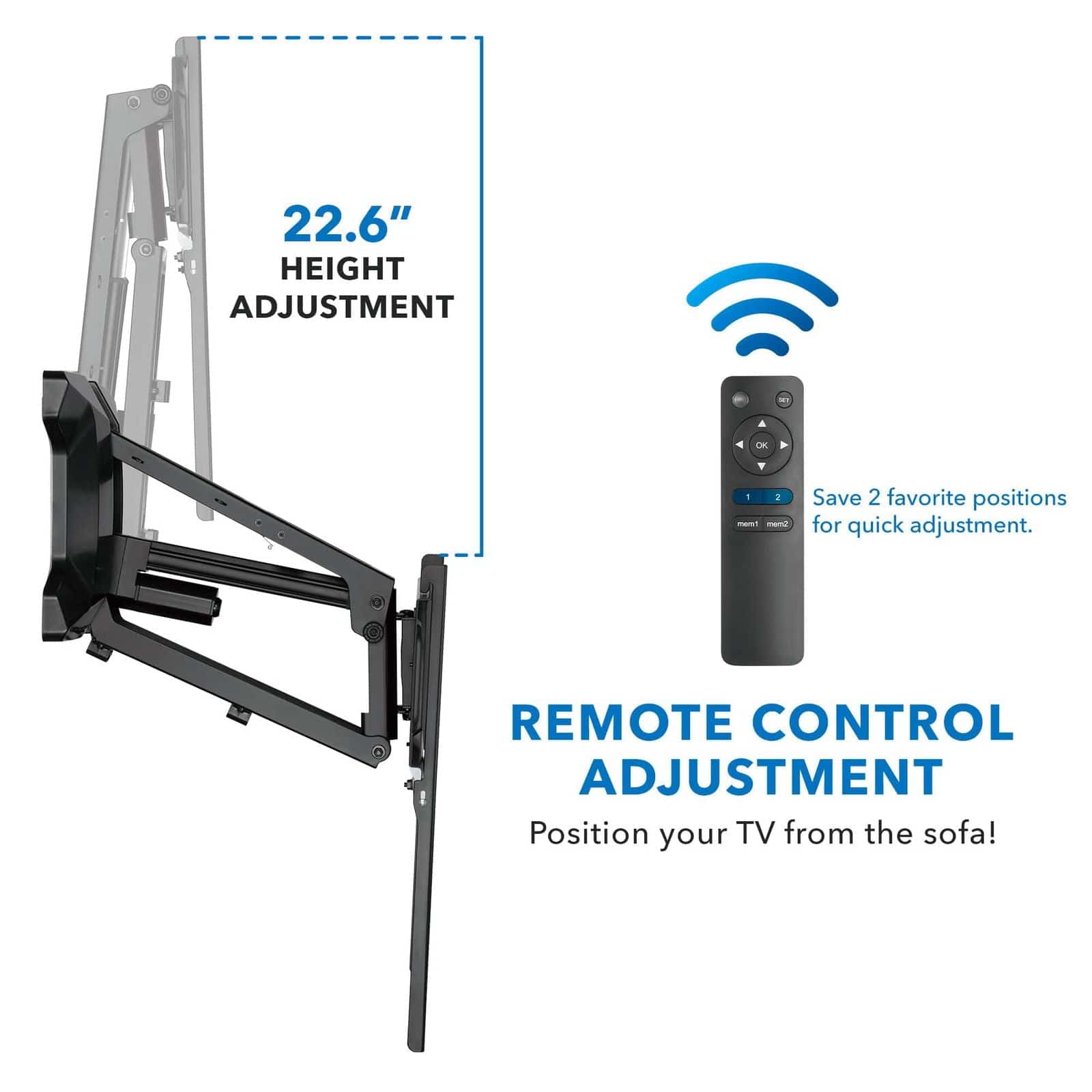 22.6" HEIGHT ADJUSTMENT  
Save 2 favorite positions for quick adjustment.  
REMOTE CONTROL ADJUSTMENT  
Position your TV from the sofa!