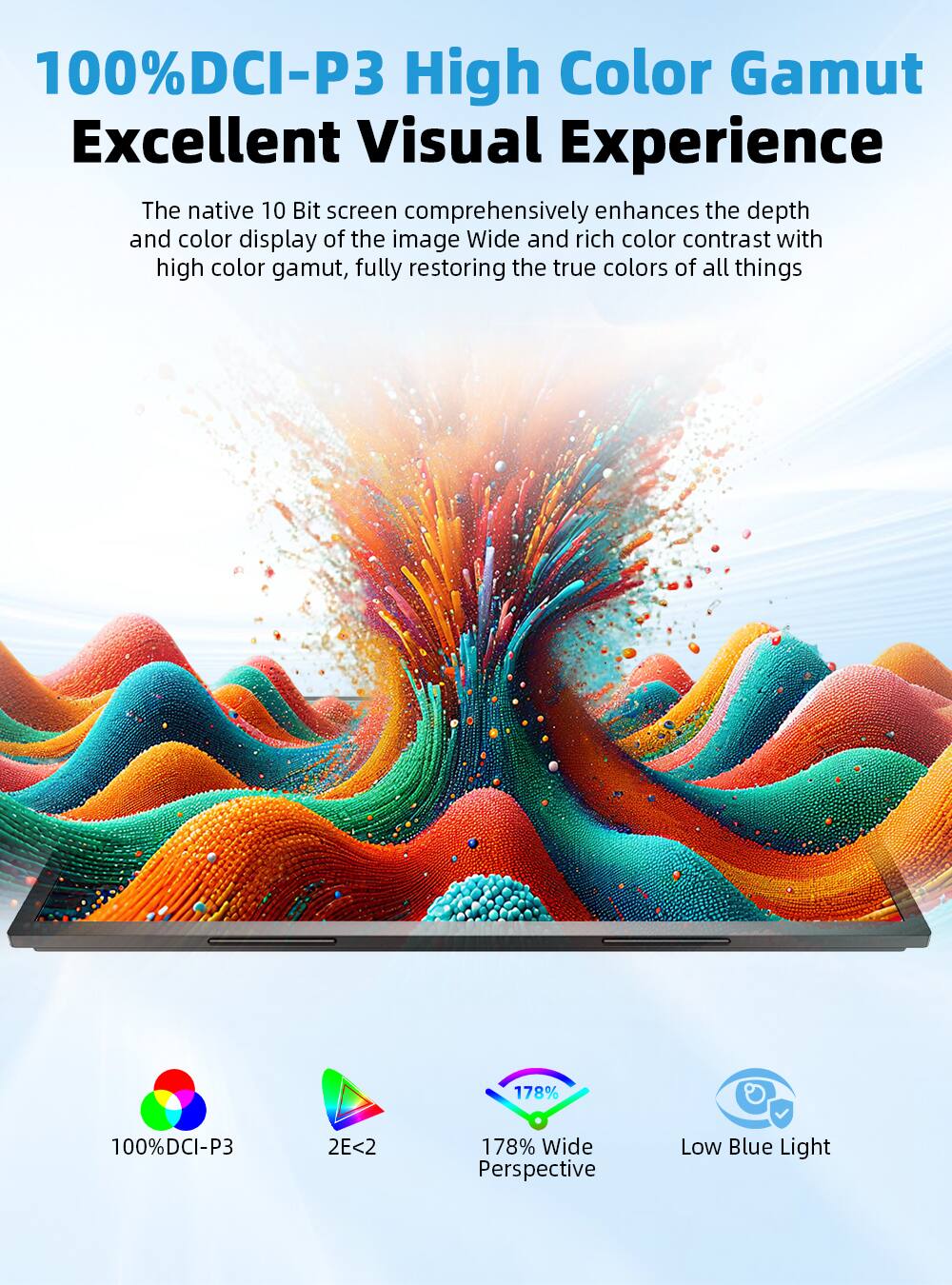 100% DCI-P3 High Color Gamut Excellent Visual Experience

The native 10 Bit screen comprehensively enhances the depth and color display of the image. Wide and rich color contrast with high color gamut, fully restoring the true colors of all things.

178% Wide Perspective
Low Blue Light