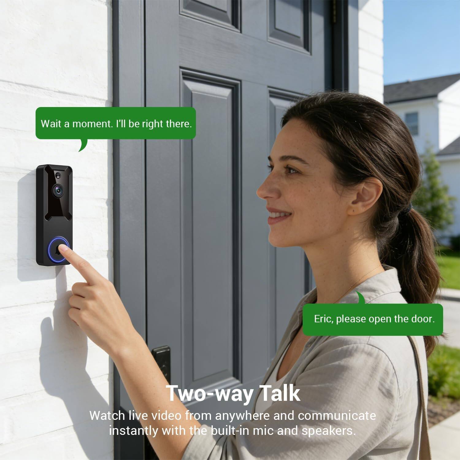 Wait a moment. I'll be right there. Eric, please open the door. Two-way Talk Watch live video from anywhere and communicate instantly with the built-in mic and speakers.