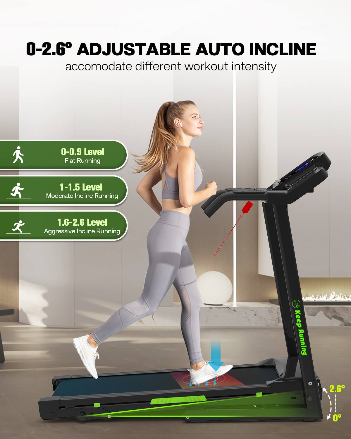 0-2.6° ADJUSTABLE AUTO INCLINE  
accommodate different workout intensity

0-0.9 Level  
Flat Running

1-1.5 Level  
Moderate Incline Running

1.6-2.6 Level  
Aggressive Incline Running

Keep Running
