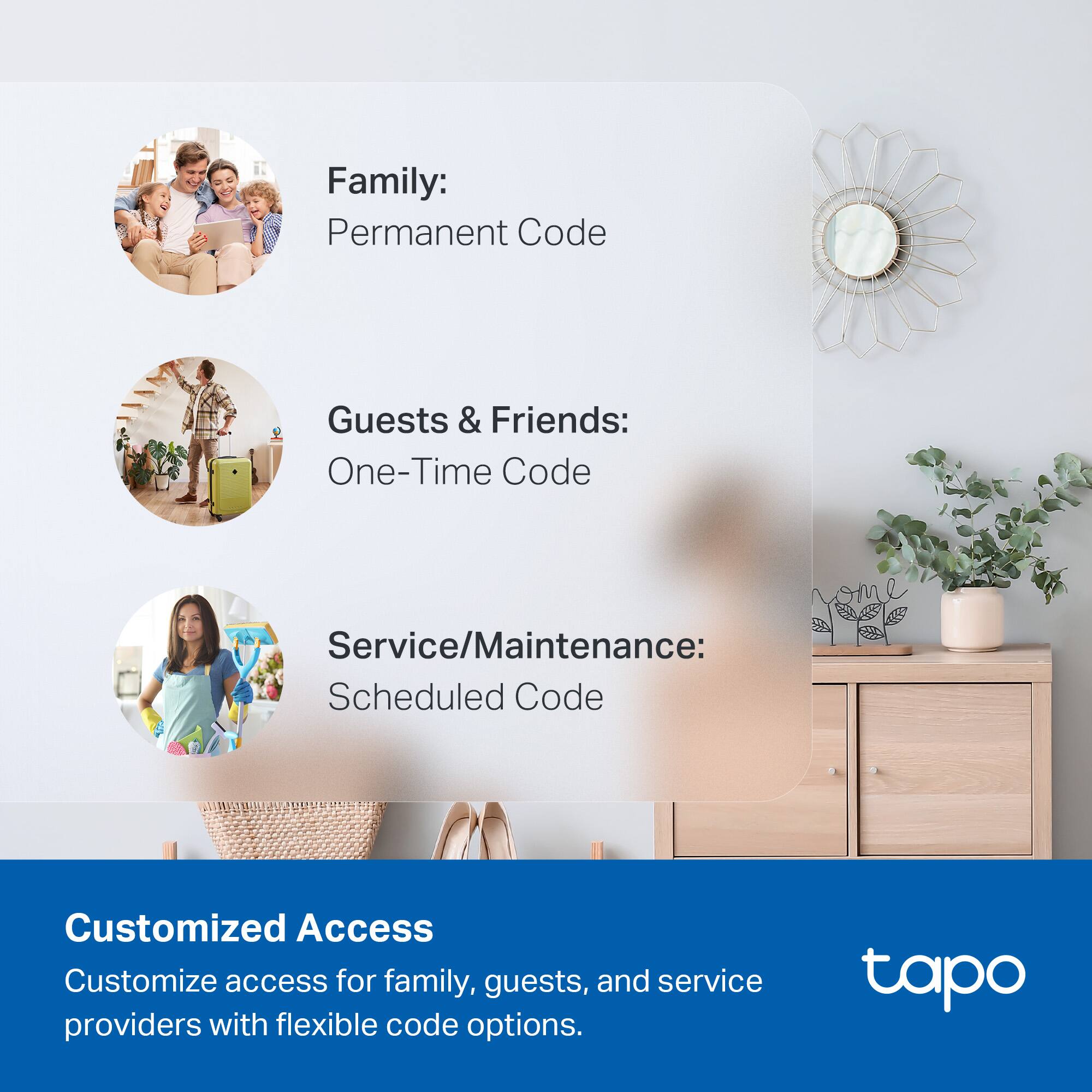 Family: Permanent Code  
Guests & Friends: One-Time Code  
Service/Maintenance: Scheduled Code  

Customized Access  
Customize access for family, guests, and service providers with flexible code options.  

tapo