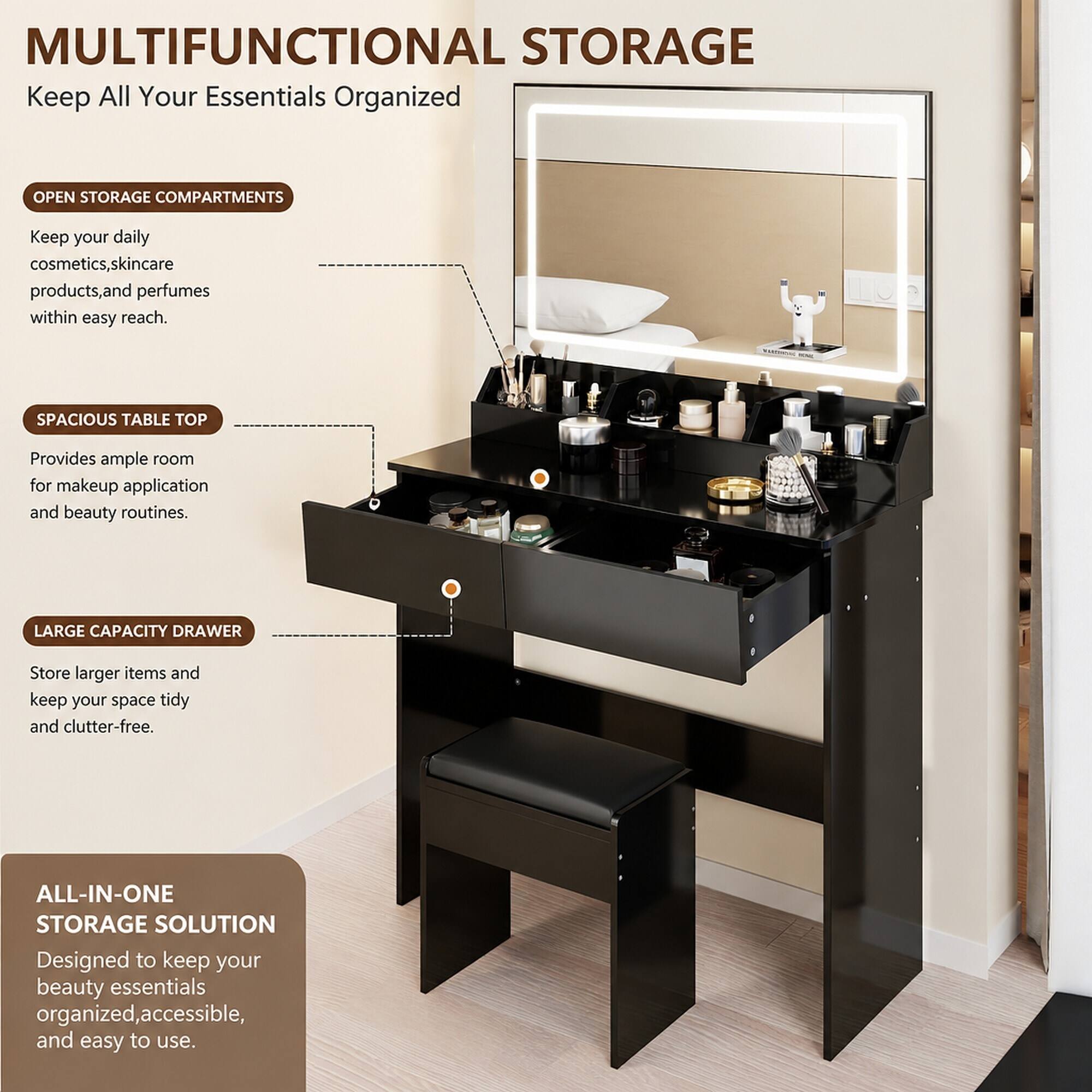 MULTIFUNCTIONAL STORAGE  
Keep All Your Essentials Organized

OPEN STORAGE COMPARTMENTS  
Keep your daily cosmetics, skincare products, and perfumes within easy reach.

SPACIOUS TABLE TOP  
Provides ample room for makeup application and beauty routines.

LARGE CAPACITY DRAWER  
Store larger items and keep your space tidy and clutter-free.

ALL-IN-ONE STORAGE SOLUTION  
Designed to keep your beauty essentials organized, accessible, and easy to use.