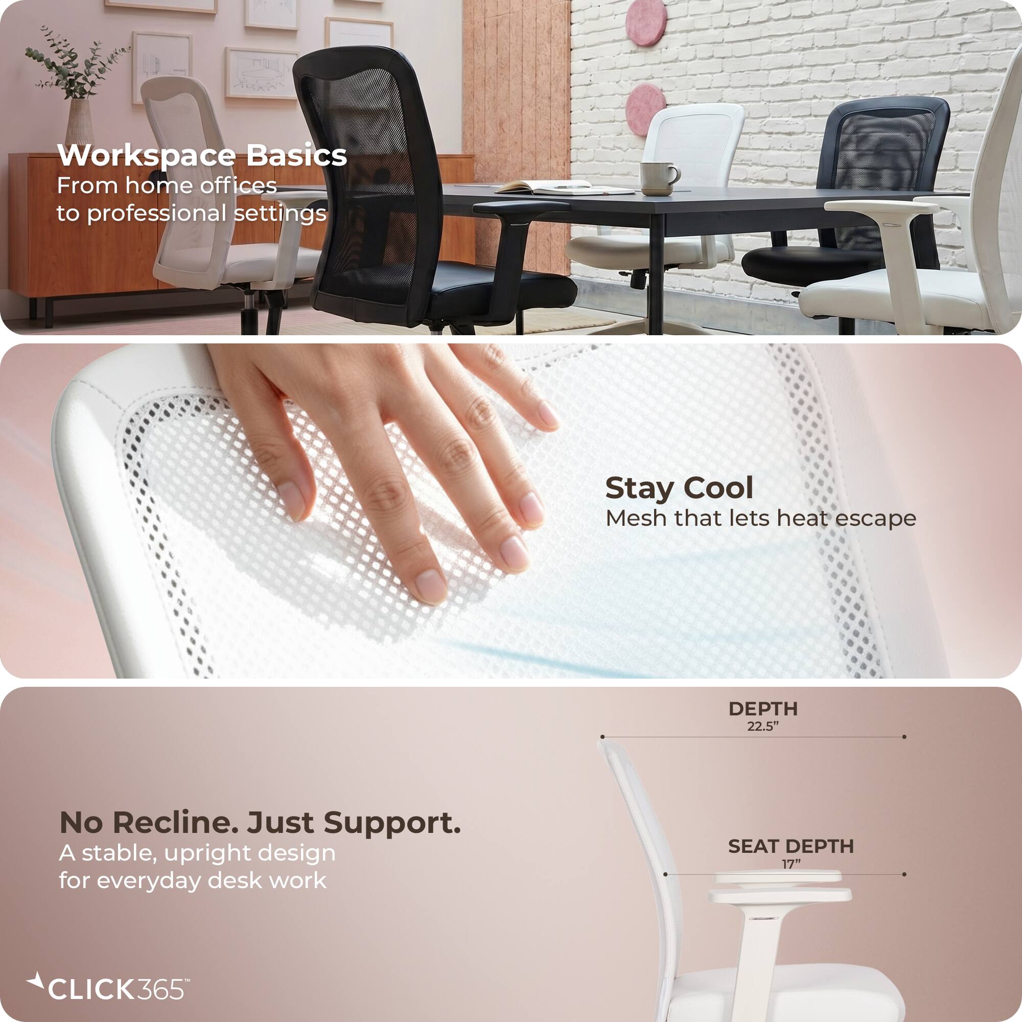 Workspace Basics  
From home offices to professional settings  

Stay Cool  
Mesh that lets heat escape  

No Recline. Just Support.  
A stable, upright design for everyday desk work  

DEPTH 22.5"  
SEAT DEPTH 17"  

CLICK365