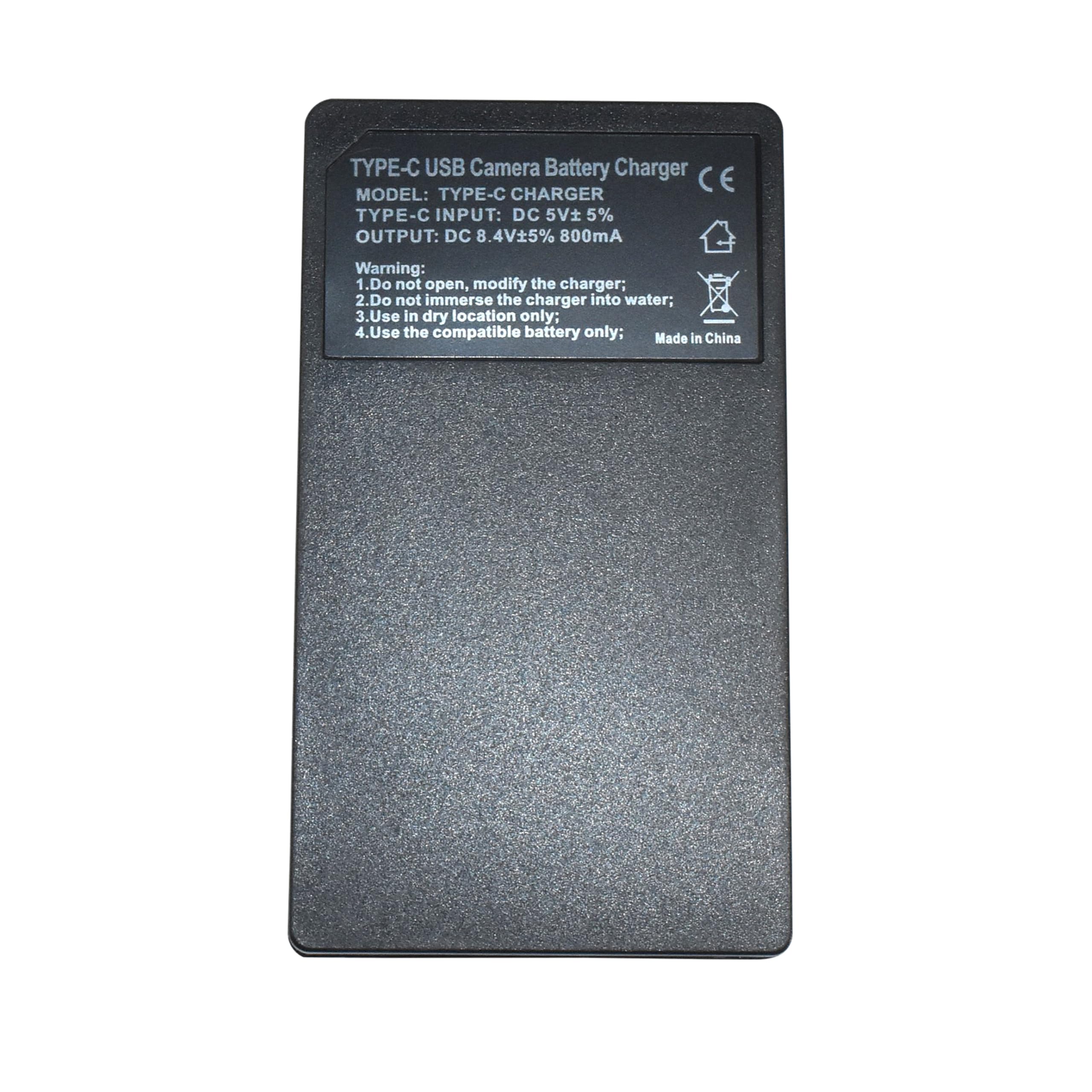 TYPE-C USB Camera Battery Charger  
CE  
MODEL: TYPE-C CHARGER  
TYPE-C INPUT: DC 5V ±5%  
OUTPUT: DC 8.4V ±5% 800mA  

Warning:  
1. Do not open, modify the charger;  
2. Do not immerse the charger into water;  
3. Use in dry location only;  
4. Use the compatible battery only;  
Made in China