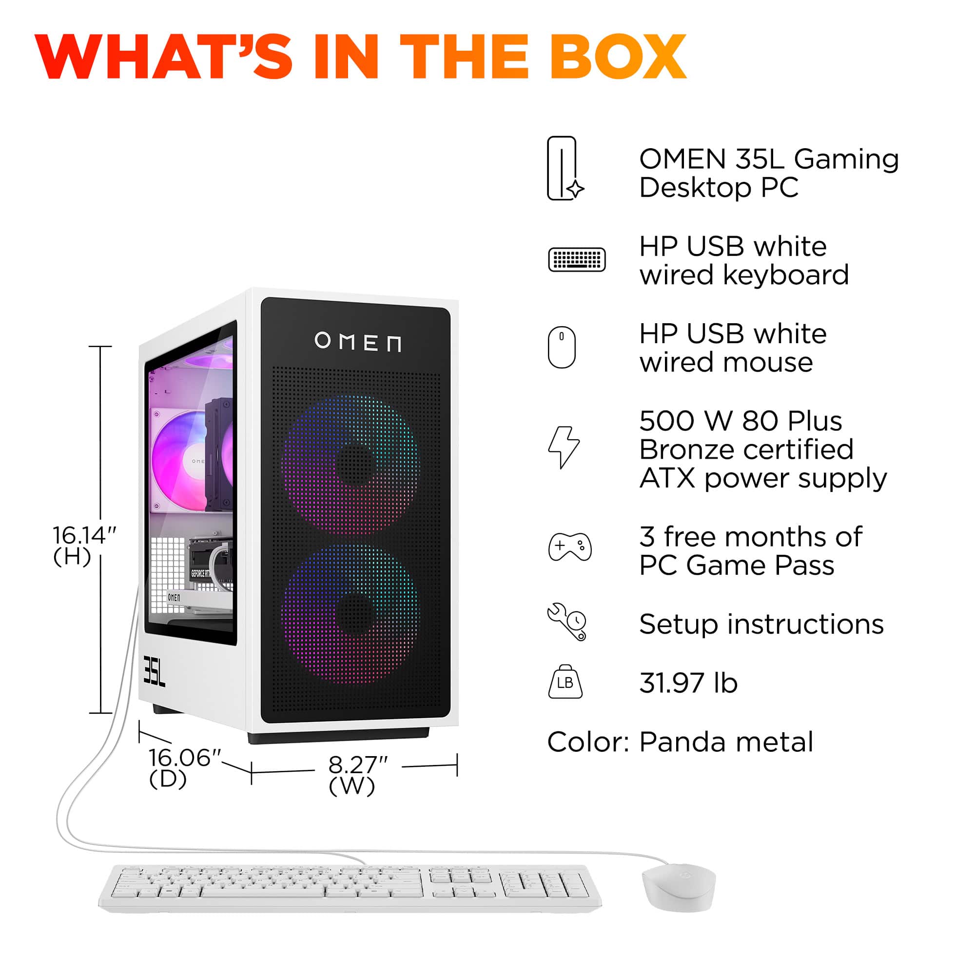 What's in the Box: Omen 35L Gaming Desktop PC
* HP USB white wired keyboard
* HP USB white wired mouse
* 500 W 80 Plus Bronze certified ATX power supply
* 16.14" (H) VC + 3 free months of PC Game Pass
* 2 35L LB Setup instructions
* 31.97 lb
* 16.06" (D) 8.27" (W)
* Color: Panda metal