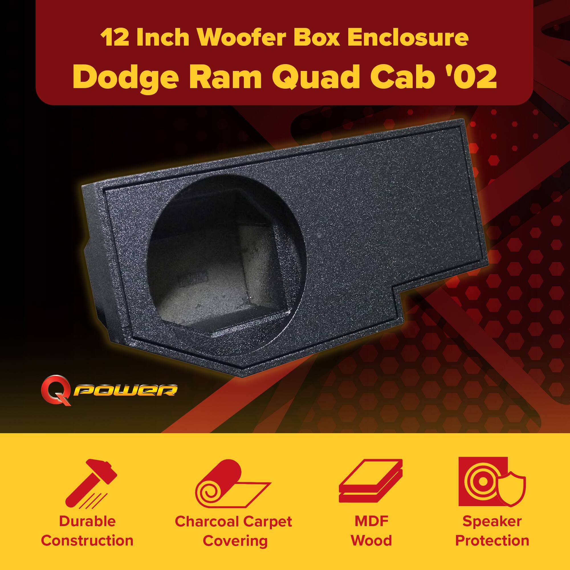 12 Inch Woofer Box Enclosure  
Dodge Ram Quad Cab '02  

Q POWER  

- Durable Construction  
- Charcoal Carpet Covering  
- MDF Wood  
- Speaker Protection