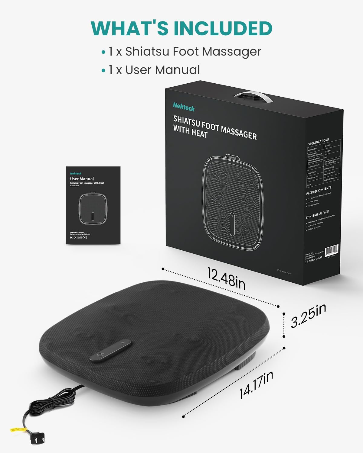 WHAT'S INCLUDED: 1 X Shiatsu Foot Massager, 1 X User Manual

Nekteck SHIATSU FOOT MASSAGER WITH HEAT

SPECIFICATIONS

PACKAGE CONTENTS

12.48in, 3.25in, 14.17in