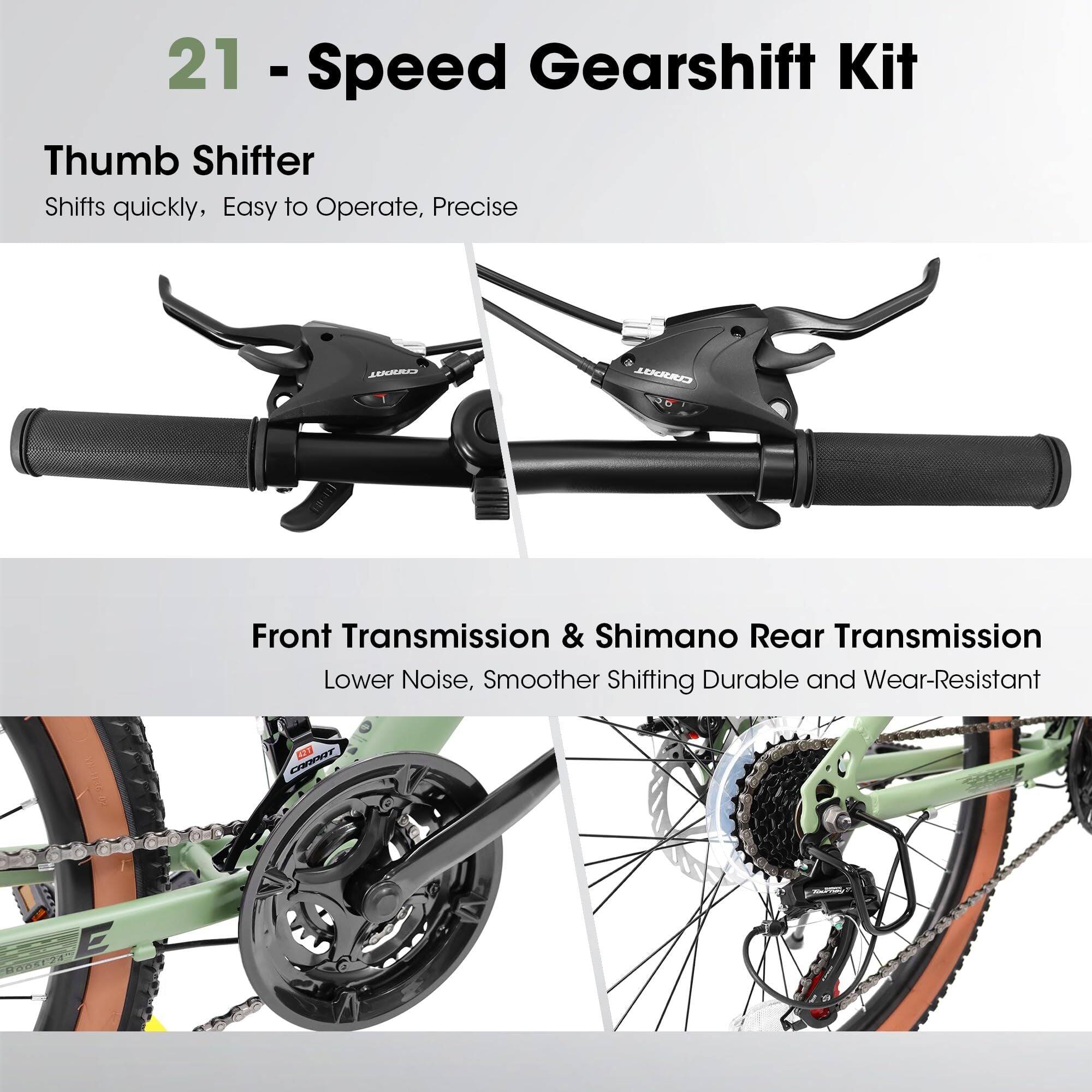 21 - Speed Gearshift Kit

Thumb Shifter
Shifts quickly, Easy to Operate, Precise

Front Transmission & Shimano Rear Transmission
Lower Noise, Smoother Shifting, Durable and Wear-Resistant