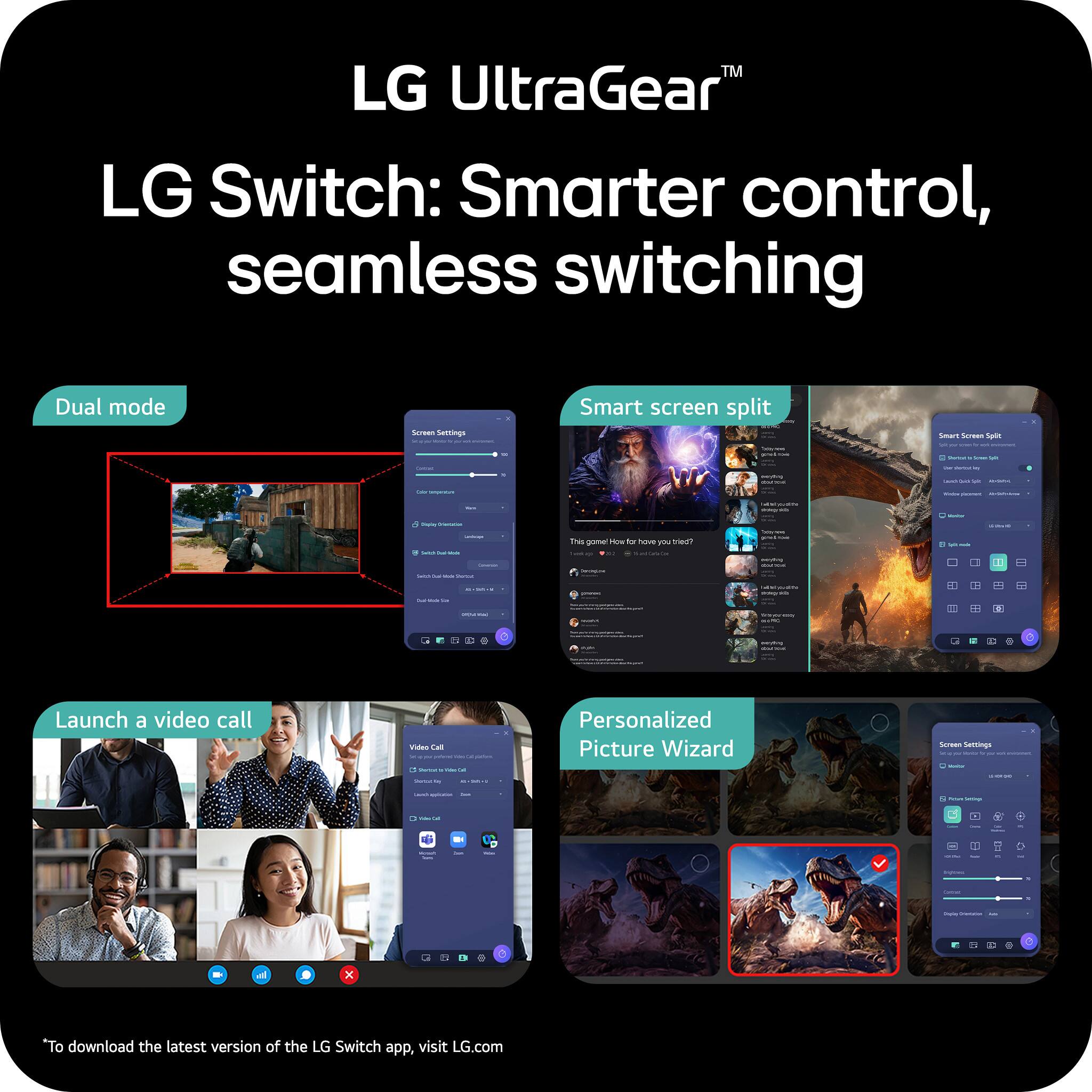 LG UltraGear™  
LG Switch: Smarter control, seamless switching  

Dual mode  
Smart screen split  
Launch a video call  
Personalized Picture Wizard  

*To download the latest version of the LG Switch app, visit LG.com