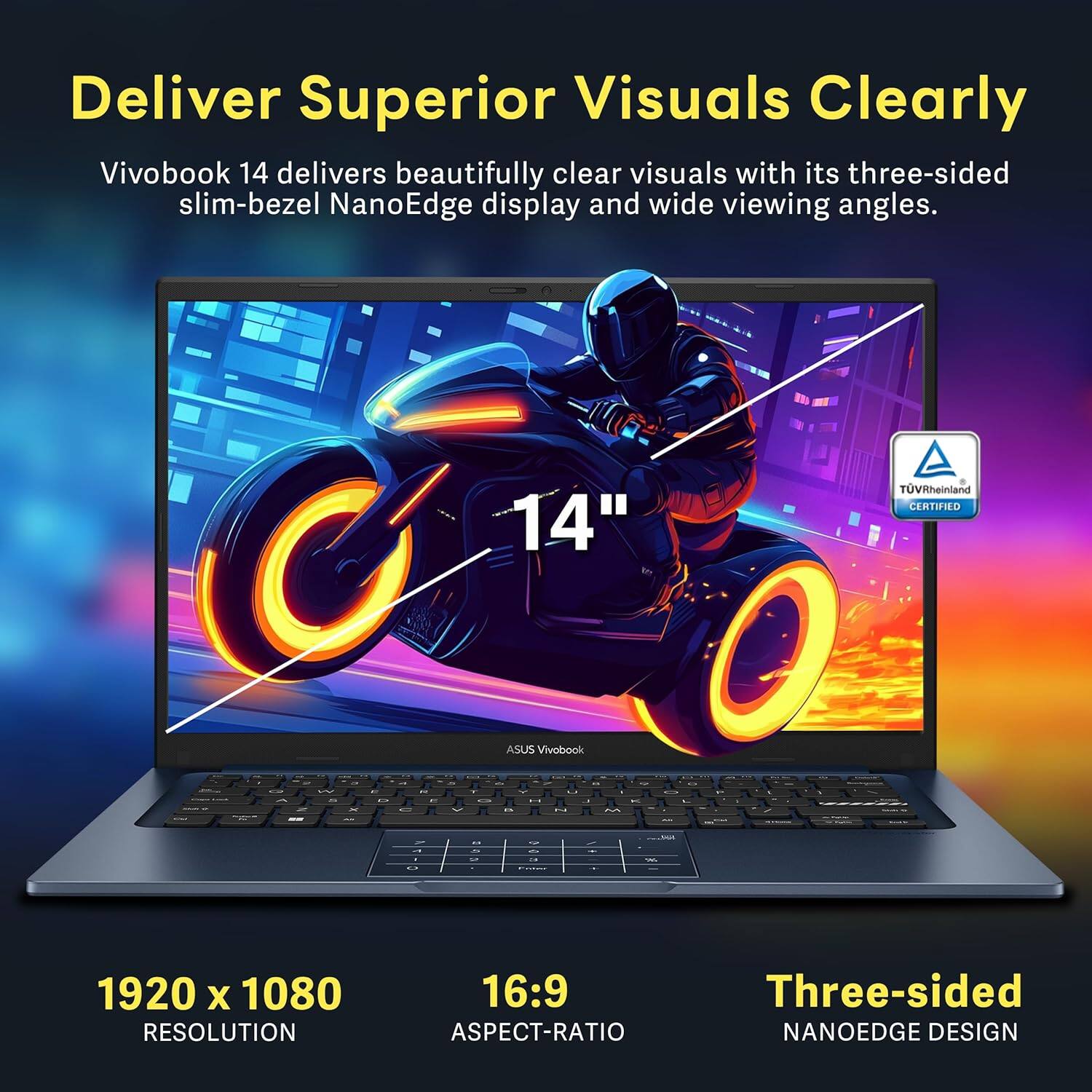 Deliver Superior Visuals Clearly
Vivobook 14 delivers beautifully clear visuals with its three-sided slim-bezel NanoEdge display and wide viewing angles.
14"
1920 x 1080 RESOLUTION
16:9 ASPECT-RATIO
Three-sided NANOEDGE DESIGN
TUVRheinland CERTIFIED
