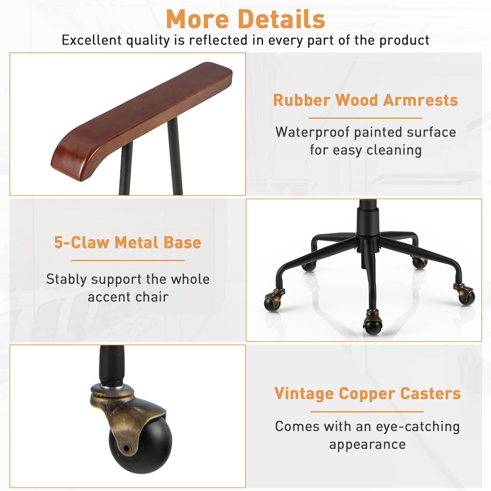 More Details:

1. Excellent quality is reflected in every part of the product.
2. Rubber Wood Armrests: Waterproof painted surface for easy cleaning.
3. 5-Claw Metal Base: Stably support the whole accent chair.
4. Vintage Copper Casters: Comes with an eye-catching appearance.