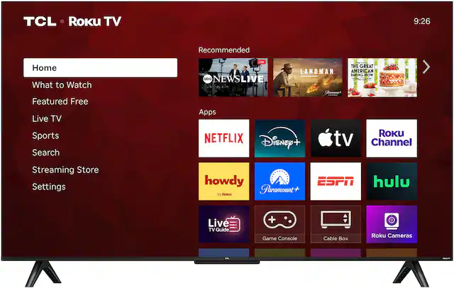 TCL Roku TV
9:26
Recommended
Home
What to Watch
Featured Free
Live TV
Sports
Search
Streaming Store
Settings
Apps
NETFLIX
Disney+
Apple TV
Roku Channel
ESPN
hulu
howdy (By Roku)
Paramount+
Live TV Guide
Game Console
Cable Box
Roku Cameras
