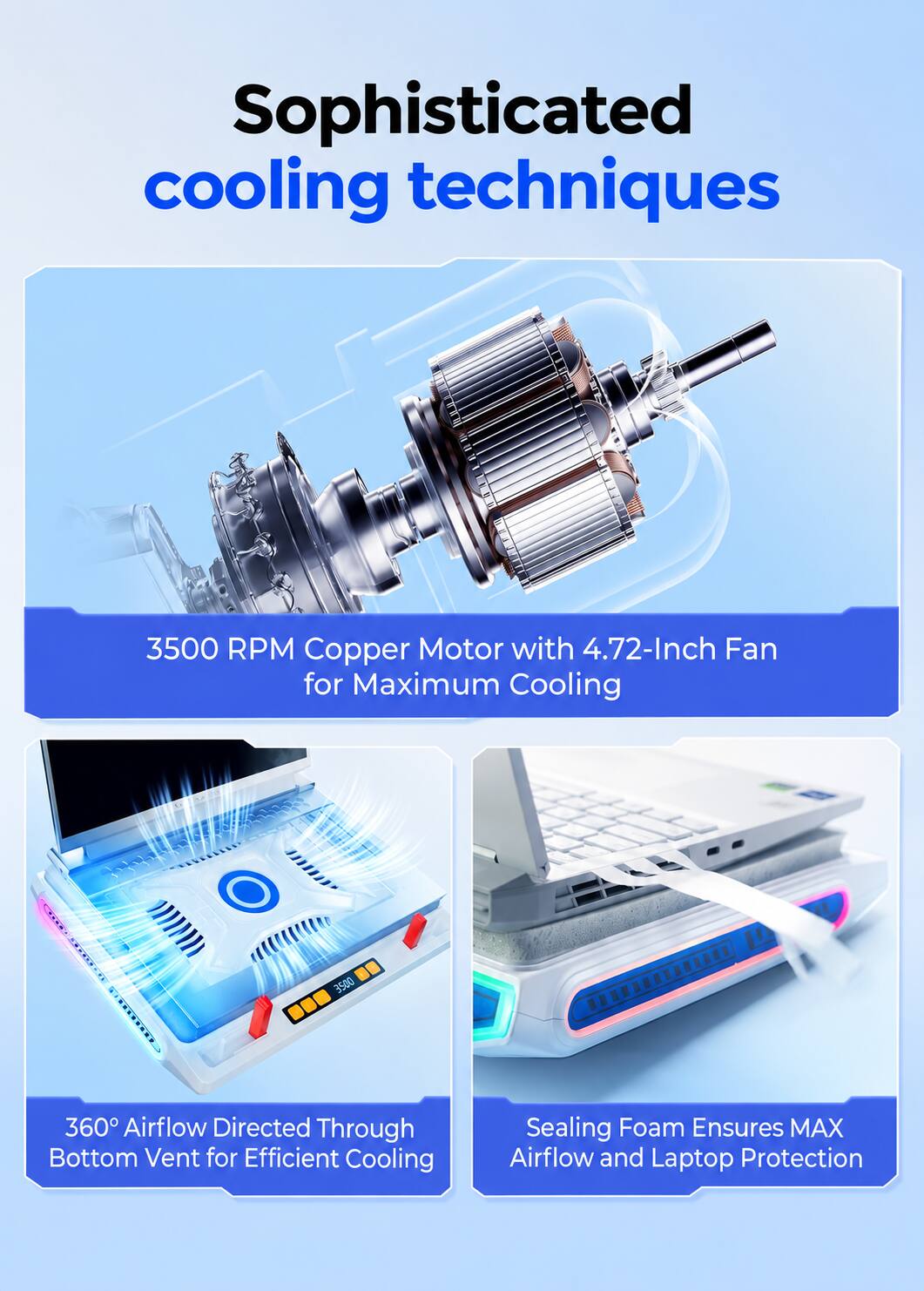 Sophisticated cooling techniques

3500 RPM Copper Motor with 4.72-Inch Fan for Maximum Cooling

360° Airflow Directed Through Bottom Vent for Efficient Cooling

Sealing Foam Ensures MAX Airflow and Laptop Protection