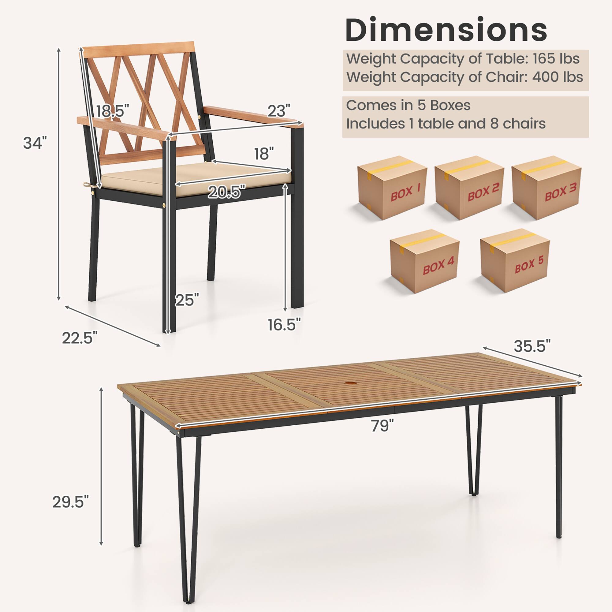 Dimensions: 34" 18.5" 23" 18" 20.5" 22.5" 25" 16.5" 35.5" 79" 29.5"

Weight Capacity of Table: 165 lbs
Weight Capacity of Chair: 400 lbs
Comes in 5 Boxes
Includes 1 table and 8 chairs
BOX 1 BOX 2 BOX 3 BOX 4 BOX 5