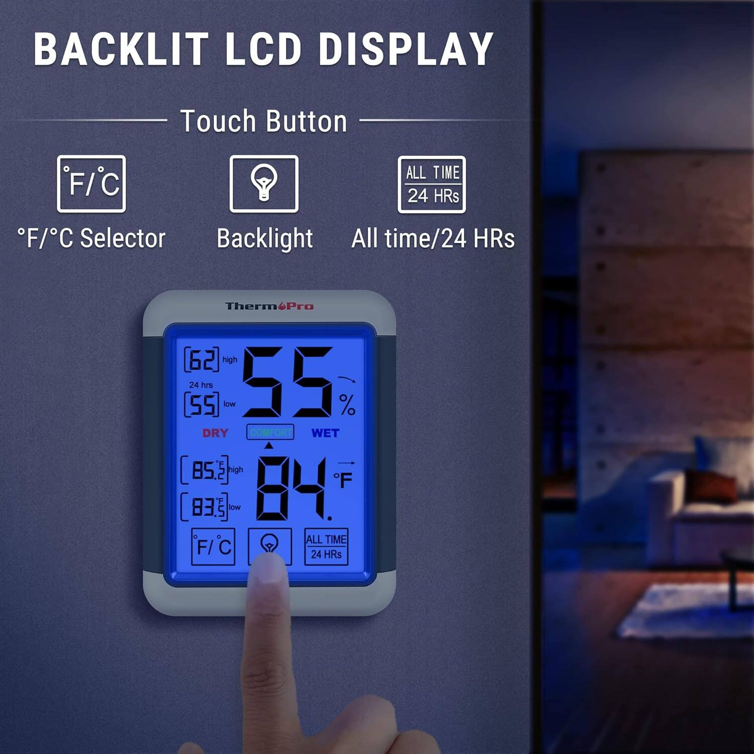 BACKLIT LCD DISPLAY

Touch Button

- F/C Selector
- Backlight
- All time/24 HRS

Therm&Pro

62 high
55 low
DRY COMFORT WET

85 high
83 low

84°F

F/C
ALL TIME 24 HRS