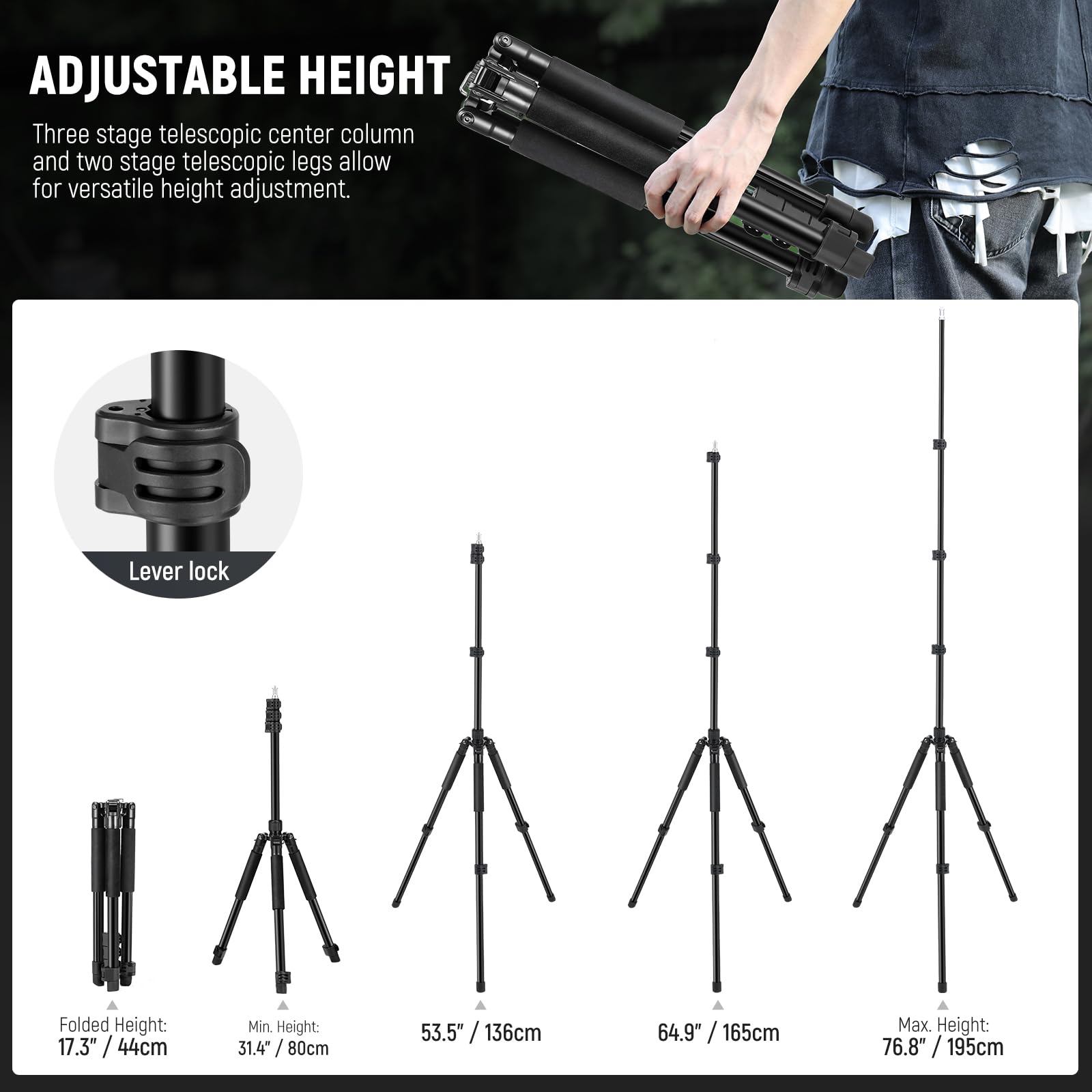 ADJUSTABLE HEIGHT

Three stage telescopic center column and two stage telescopic legs allow for versatile height adjustment.

Lever lock

Folded Height: 17.3" / 44cm

Min. Height: 31.4" / 80cm

53.5" / 136cm

64.9" / 165cm

Max. Height: 76.8" / 195cm