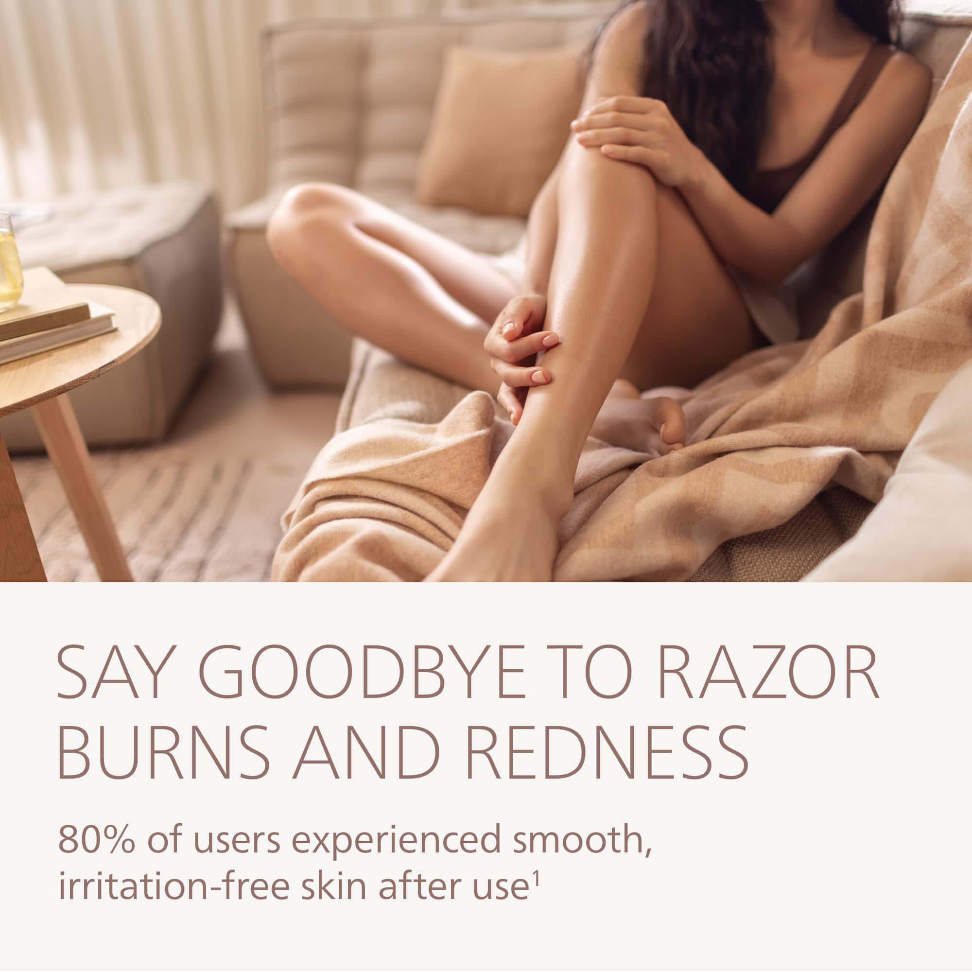 SAY GOODBYE TO RAZOR BURNS AND REDNESS
80% of users experienced smooth, irritation-free skin after use¹