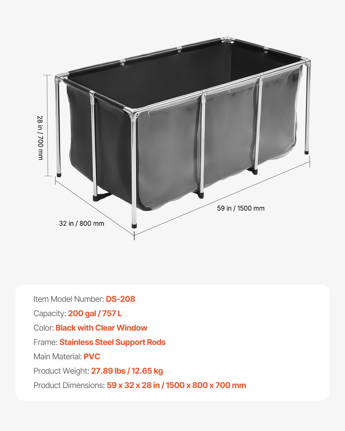28 in / 700 mm  
59 in / 1500 mm  
32 in / 800 mm  

Item Model Number: DS-208  
Capacity: 200 gal / 757 L  
Color: Black with Clear Window  
Frame: Stainless Steel Support Rods  
Main Material: PVC  
Product Weight: 27.89 lbs / 12.65 kg  
Product Dimensions: 59 x 32 x 28 in / 1500 x 800 x 700 mm