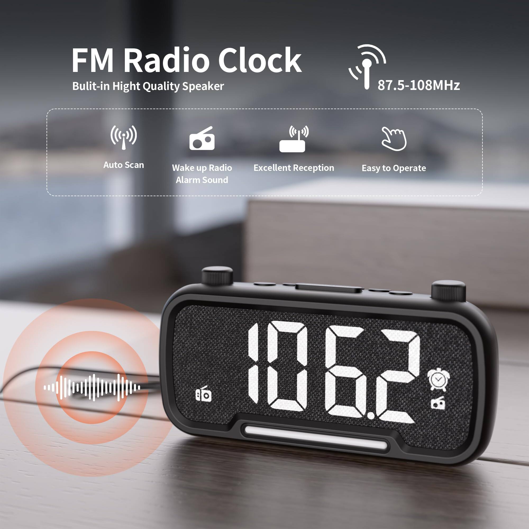 FM Radio Clock  
Built-in High Quality Speaker  
87.5-108MHz  
Auto Scan  
Wake up Radio Alarm Sound  
Excellent Reception  
Easy to Operate
