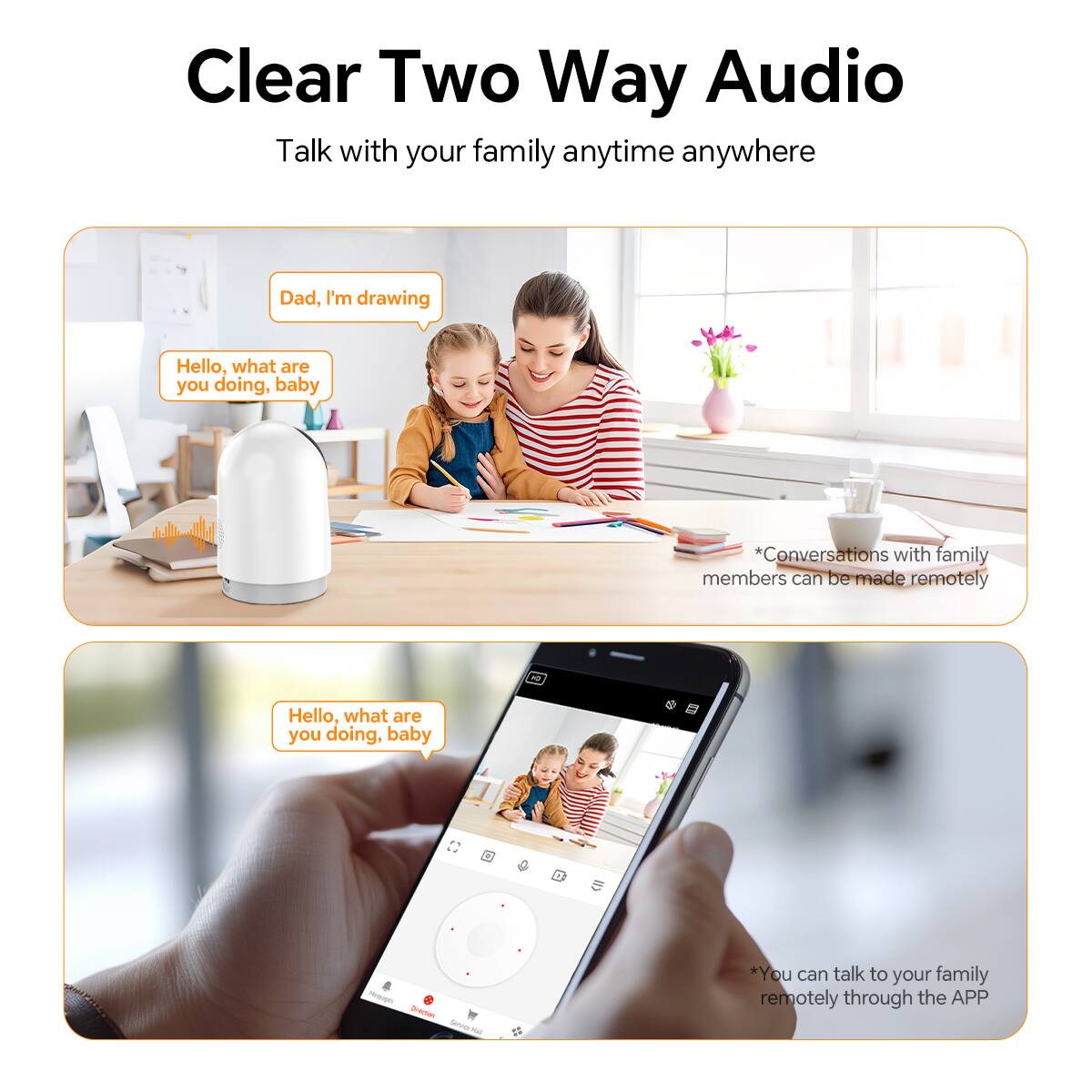 Clear Two Way Audio

Talk with your family anytime anywhere

Dad, I'm drawing

Hello, what are you doing, baby

*Conversations with family members can be made remotely

Hello, what are you doing, baby

*You can talk to your family remotely through the APP
